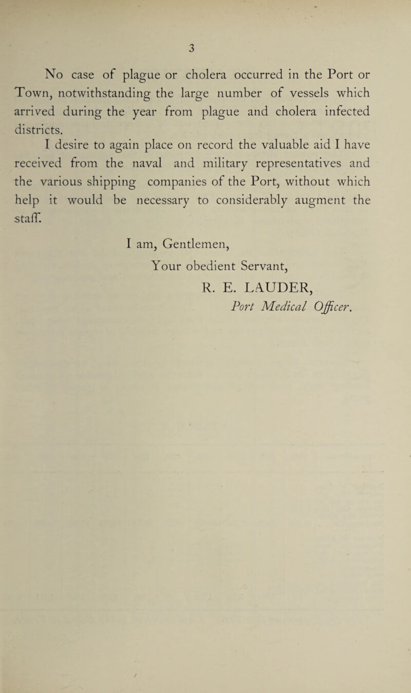No case of plague or cholera occurred in the Port or Town, notwithstanding the large number of vessels which arrived during the year from plague and cholera infected districts. I desire to again place on record the valuable aid I have received from the naval and military representatives and the various shipping companies of the Port, without which help it would be necessary to considerably augment the staff. I am, Gentlemen, Your obedient Servant, R. E. LAUDER, Port Medical Officer,