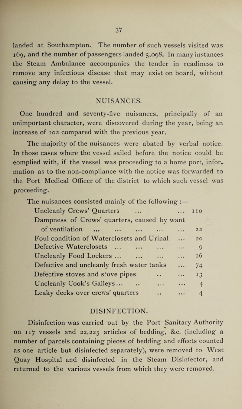 landed at Southampton. The number of such vessels visited was 169, and the number of passengers landed 5,098. In many instances the Steam Ambulance accompanies the tender in readiness to remove any infectious disease that may exist on board, without causing any delay to the vessel. NUISANCES. One hundred and seventy-five nuisances, principally of an unimportant character, were discovered during the year, being an increase of 102 compared with the previous year. The majority of the nuisances were abated by verbal notice. In those cases where the vessel sailed before the notice could be eomplied with, if the vessel was proceeding to a home port, infor. mation as to the non-compliance with the notice was forwarded to the Port Medical Officer of the district to which such vessel was proceeding. The nuisances consisted mainly of the following :— Uncleanly Crews’ Quarters Dampness of Crews’ quarters, caused by want of ventilation Foul condition of Waterclosets and Urinal Defective Waterclosets Uncleanly Food Lockers ... Defective and uncleanly fresh water tanks Defective stoves and stove pipes Uncleanly Cook’s Galleys. Leaky decks over crews’ quarters 110 22 20 9 16 74 13 4 4 DISINFECTION. Disinfection was carried out by the Port Sanitary Authority on 117 vessels and 22,225 articles of bedding, &c. (including a number of parcels containing pieces of bedding and effects counted as one article but disinfected separately), were removed to West Quay Hospital and disinfected in the Steam Disinfector, and returned to the various vessels from which they were removed.