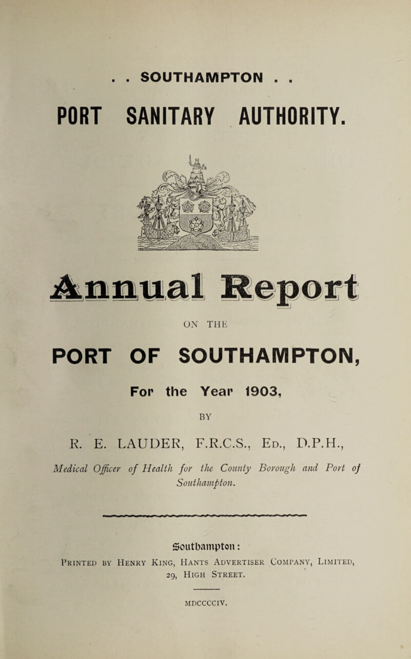 . SOUTHAMPTON . 9 m PORT SANITARY AUTHORITY. ON THE PORT OF SOUTHAMPTON, For the Year 1903, BY R. E. LAUDER, F.R.C.S., Ed., D.P.H., Medical Officer of Health for the County Borough and Port of Southampton. Southampton: Printed by Henry King, Hants Advertiser Company, Limited, 29, High Street. mdcccciv.