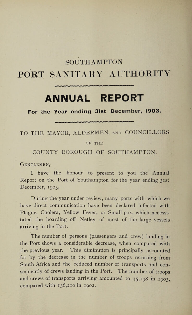 SOUTHAMPTON PORT SANITARY AUTHORITY ANNUAL REPORT For the Year ending 31st December, 1903. TO THE MAYOR, ALDERMEN, and COUNCILLORS OF THE COUNTY BOROUGH OF SOUTHAMPTON. Gentlemen, I have the honour to present to you the Annual Report on the Port of Southampton for the year ending 31st December, 1903. During the year under review, many ports with which we have direct communication have been declared infected with Plague, Cholera, Yellow Fever, or Small-pox, which necessi¬ tated the boarding off Netley of most of the large vessels arriving in the Port. The number of persons (passengers and crew) landing in the Port shows a considerable decrease, when compared with the previous year. This diminution is principally accounted for by the decrease in the number of troops returning from South Africa and the reduced number of transports and con¬ sequently of crews landing in the Port. The number of troops and crews of transports arriving amounted to 45,198 in 1903, compared with 156,210 in 1902.