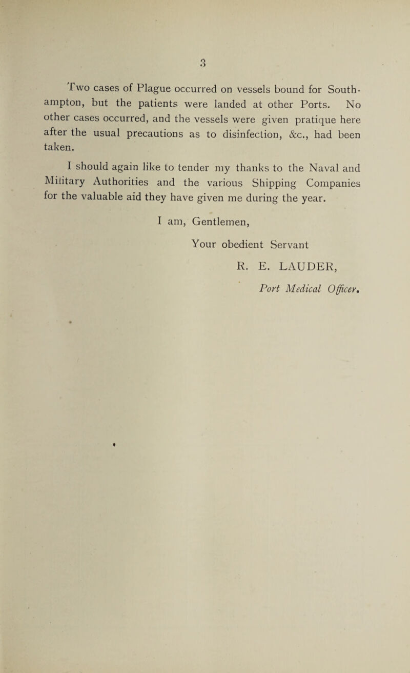 Two cases of Plague occurred on vessels bound for South¬ ampton, but the patients were landed at other Ports. No other cases occurred, and the vessels were given pratique here after the usual precautions as to disinfection, &c., had been taken. I should again like to tender my thanks to the Naval and Military Authorities and the various Shipping Companies lor the valuable aid they have given me during the year. I am, Gentlemen, Your obedient Servant R. E. LAUDER, Port Medical Officer, t