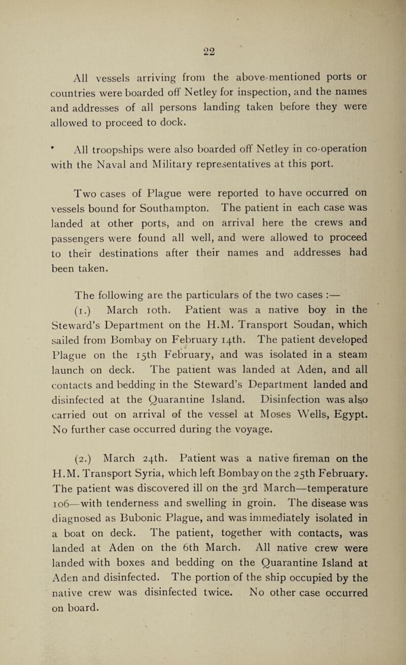 All vessels arriving from the above-mentioned ports or countries were boarded off Netley for inspection, and the names and addresses of all persons landing taken before they were allowed to proceed to dock. * All troopships were also boarded off Netley in co-operation with the Naval and Military representatives at this port. Two cases of Plague were reported to have occurred on vessels bound for Southampton. The patient in each case was landed at other ports, and on arrival here the crews and passengers were found all well, and were allowed to proceed to their destinations after their names and addresses had been taken. The following are the particulars of the two cases :— (i.) March ioth. Patient was a native boy in the Steward’s Department on the H.M. Transport Soudan, which sailed from Bombay on February 14th. The patient developed Plague on the 15th February, and was isolated in a steam launch on deck. The patient was landed at Aden, and all contacts and bedding in the Steward’s Department landed and disinfected at the Quarantine Island. Disinfection was also carried out on arrival of the vessel at Moses Wells, Egypt. No further case occurred during the voyage. (2.) March 24th. Patient was a native fireman on the H.M. Transport Syria, which left Bombay on the 25th February. The patient was discovered ill on the 3rd March—temperature 106—with tenderness and swelling in groin. The disease was diagnosed as Bubonic Plague, and was immediately isolated in a boat on deck. The patient, together with contacts, was landed at Aden on the 6th March. All native crew were landed with boxes and bedding on the Quarantine Island at Aden and disinfected. The portion of the ship occupied by the native crew was disinfected twice. No other case occurred on board.