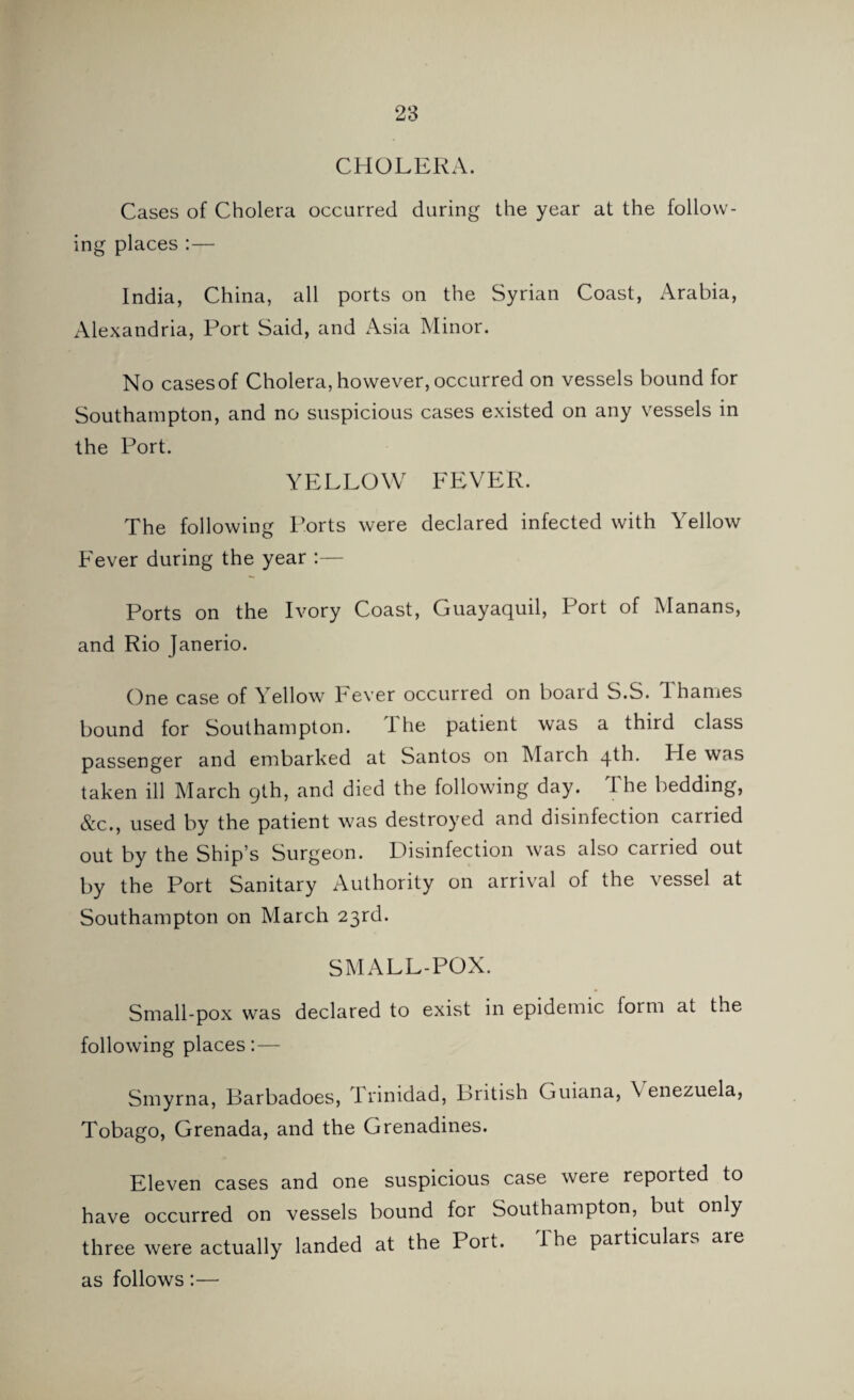 CHOLERA. Cases of Cholera occurred during the year at the follow¬ ing places :— India, China, all ports on the Syrian Coast, Arabia, Alexandria, Port Said, and Asia Minor. No cases of Cholera, however, occurred on vessels bound for Southampton, and no suspicious cases existed on any vessels in the Port. YELLOW FEVER. The following Ports were declared infected with Yellow Fever during the year :— Ports on the Ivory Coast, Guayaquil, Port of Manans, and Rio Janerio. One case of Yellow Fever occurred on board S.S. Thames bound for Southampton. The patient was a third class passenger and embarked at Santos on March qth. Pie was taken ill March 9th, and died the following day. 1 he bedding, &c., used by the patient was destroyed and disinfection carried out by the Ship’s Surgeon. Disinfection was also carried out by the Port Sanitary Authority on arrival of the vessel at Southampton on March 23rd. SMALL-POX. Small-pox was declared to exist in epidemic form at the following places:— Smyrna, Barbadoes, Trinidad, British Guiana, \ enezuela, Tobago, Grenada, and the Grenadines. Eleven cases and one suspicious case were reported to have occurred on vessels bound for Southampton, but only three were actually landed at the Port. I he particulars are as follows:—