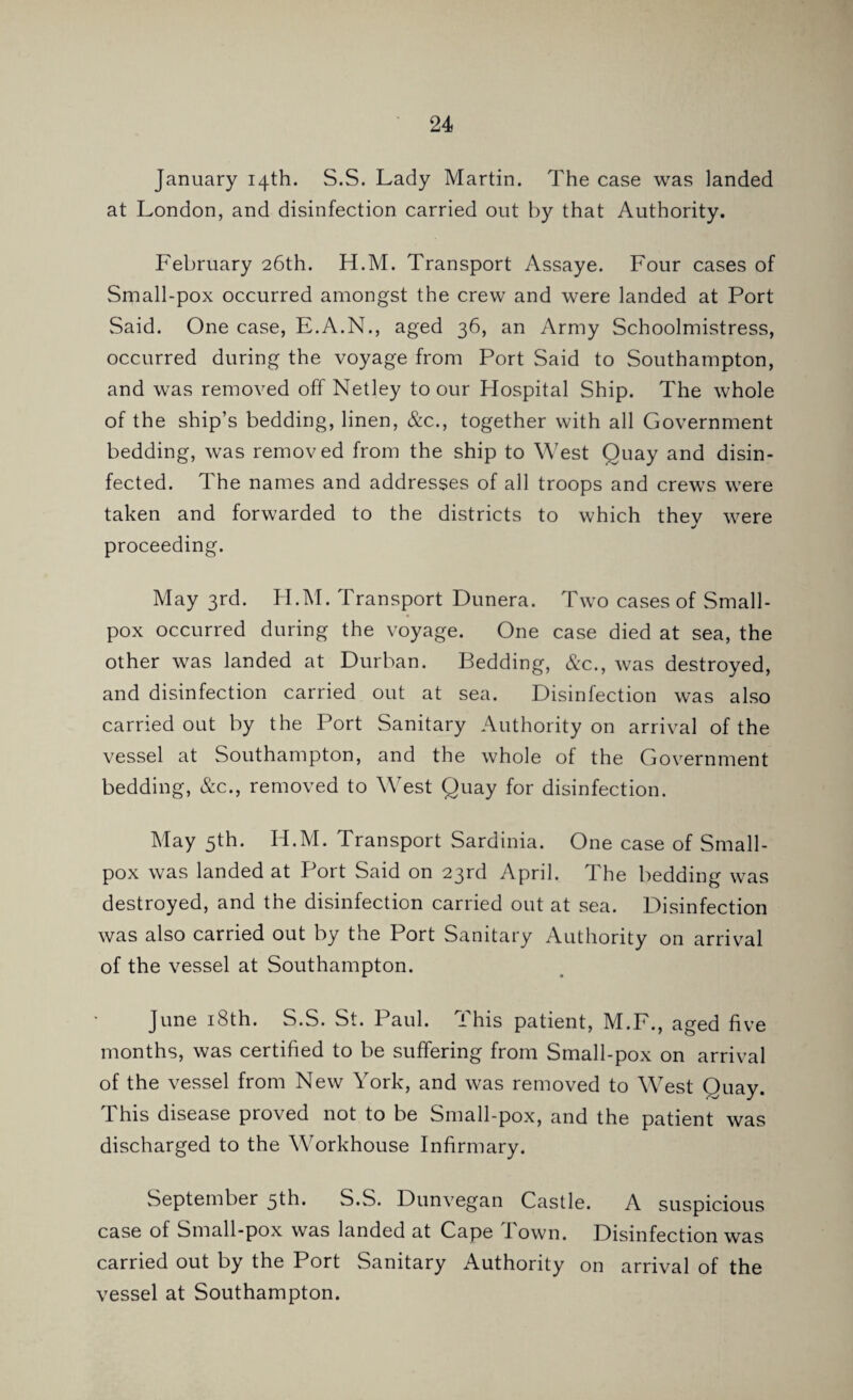 January 14th. S.S. Lady Martin. The case was landed at London, and disinfection carried out by that Authority. February 26th. H.M. Transport Assaye. Four cases of Small-pox occurred amongst the crew and were landed at Port Said. One case, E.A.N., aged 36, an Army Schoolmistress, occurred during the voyage from Port Said to Southampton, and was removed off Netley to our Hospital Ship. The whole of the ship’s bedding, linen, &c., together with all Government bedding, was removed from the ship to West Quay and disin¬ fected. The names and addresses of all troops and crews were taken and forwarded to the districts to which thev were proceeding. May 3rd. H.M. Transport Dunera. Two cases of Small¬ pox occurred during the voyage. One case died at sea, the other was landed at Durban. Bedding, &c., was destroyed, and disinfection carried out at sea. Disinfection was also carried out by the Port Sanitary Authority on arrival of the vessel at Southampton, and the whole of the Government bedding, &c., removed to West Quay for disinfection. May 5th. H.M. Transport Sardinia. One case of Small¬ pox was landed at Port Said on 23rd April. The bedding was destroyed, and the disinfection carried out at sea. Disinfection was also carried out by the Port Sanitary Authority on arrival of the vessel at Southampton. June 18th. S.S. St. Paul. This patient, M.F., aged five months, was certified to be suffering from Small-pox on arrival of the vessel from New York, and was removed to West Quay. I his disease proved not to be Small-pox, and the patient was discharged to the Workhouse Infirmary. September 5th. S.S. Dunvegan Castle. A suspicious case of Small-pox was landed at Cape Town. Disinfection was carried out by the Port Sanitary Authority on arrival of the vessel at Southampton.