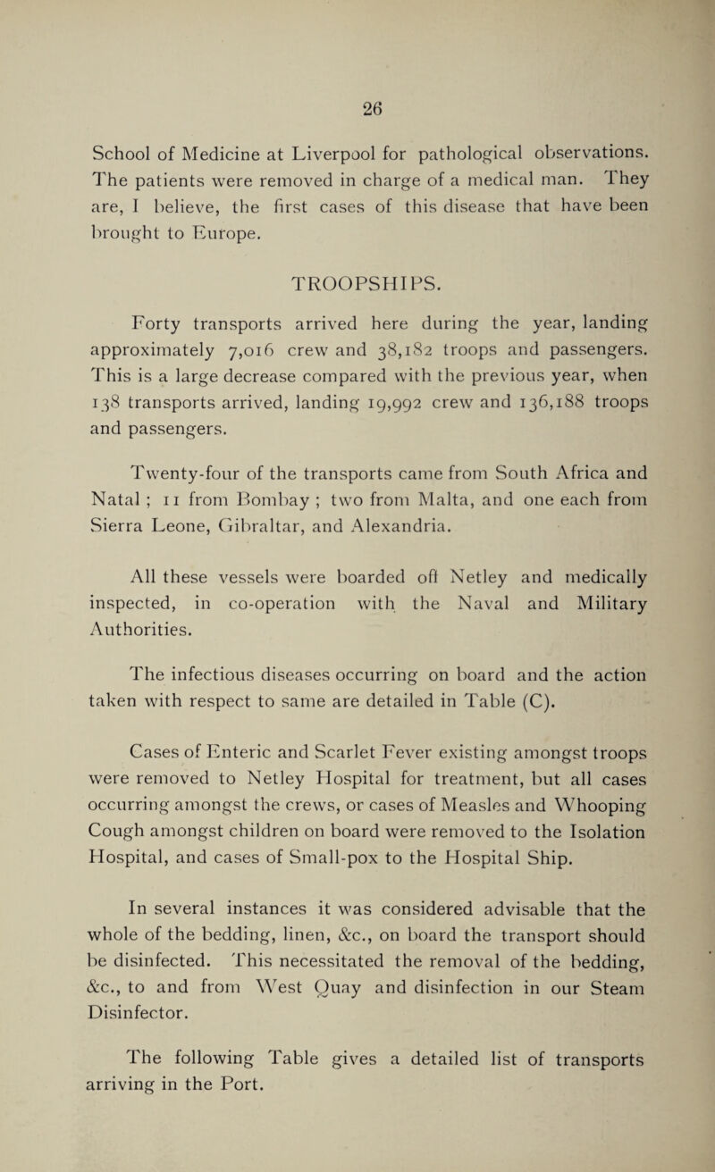 School of Medicine at Liverpool for pathological observations. The patients were removed in charge of a medical man. T hey are, I believe, the first cases of this disease that have been brought to Europe. TROOPSHIPS. Forty transports arrived here during the year, landing approximately 7,016 crew and 38,182 troops and passengers. This is a large decrease compared with the previous year, when 138 transports arrived, landing 19,992 crew and 136,188 troops and passengers. Twenty-four of the transports came from South Africa and Natal ; 11 from Bombay ; two from Malta, and one each from Sierra Leone, Gibraltar, and Alexandria. All these vessels were boarded oft Netley and medically inspected, in co-operation with the Naval and Military Authorities. The infectious diseases occurring on board and the action taken with respect to same are detailed in Table (C). Cases of Enteric and Scarlet Fever existing amongst troops were removed to Netley Hospital for treatment, but all cases occurring amongst the crews, or cases of Measles and Whooping Cough amongst children on board were removed to the Isolation Hospital, and cases of Small-pox to the Hospital Ship. In several instances it was considered advisable that the whole of the bedding, linen, &c., on board the transport should be disinfected. This necessitated the removal of the bedding, &c., to and from West Quay and disinfection in our Steam Disinfector. The following Table gives a detailed list of transports arriving in the Port.