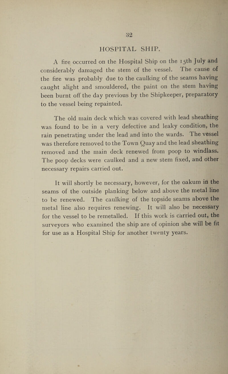 HOSPITAL SHIP. A lire occurred on the Hospital Ship on the 15th July and considerably damaged the stem of the vessel. I he cause of the fire was probably due to the caulking of the seams having caught alight and smouldered, the paint on the stem having been burnt off the day previous by the Shipkeeper, preparatory to the vessel being repainted. The old main deck which was covered with lead sheathing was found to be in a very defective and leaky condition, the rain penetrating under the lead and into the wards. 1 he vessel was therefore removed to the Town Quay and the lead sheathing removed and the main deck renewed from poop to windlass. The poop decks were caulked and a new stem fixed, and other necessary repairs carried out. It will shortly be necessary, however, for the oakum in the seams of the outside planking below and above the metal line to be renewed. The caulking of the topside seams above the metal line also requires renewing. It will also be necessary for the vessel to be remetalled. If this work is carried out, the surveyors who examined the ship are of opinion she will be fit for use as a Hospital Ship for another twenty years.