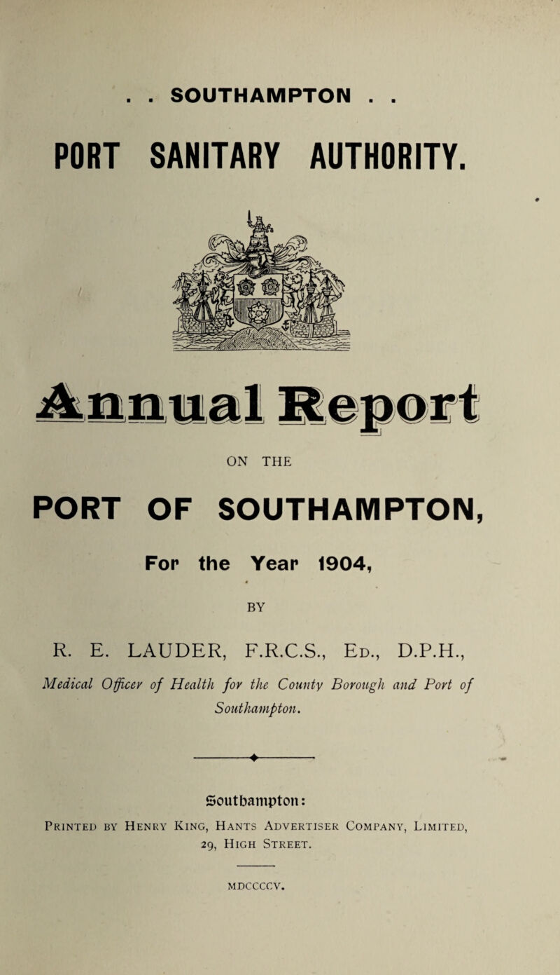 . . SOUTHAMPTON . . PORT SANITARY AUTHORITY. ON THE PORT OF SOUTHAMPTON, For the Year 1904, « BY R. E. LAUDER, F.R.C.S., Ed., D.P.H., Medical Officer of Health for the County Borough and Port of Southampton. -4- Soutbampton: Printed by Henry King, Hants Advertiser Company, Limited, 29, High Street. MDCCCCV.