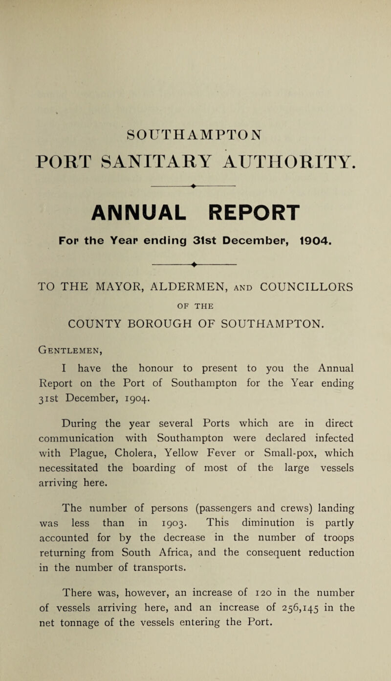 SOUTHAMPTON PORT SANITARY AUTHORITY. --♦-- ANNUAL REPORT For the Year ending 31st December, 1904. -♦- TO THE MAYOR, ALDERMEN, and COUNCILLORS OF THE COUNTY BOROUGH OF SOUTHAMPTON. Gentlemen, I have the honour to present to you the Annual Report on the Port of Southampton for the Year ending 31st December, 1904. During the year several Ports which are in direct communication with Southampton were declared infected with Plague, Cholera, Yellow Fever or Small-pox, which necessitated the boarding of most of the large vessels arriving here. The number of persons (passengers and crews) landing was less than in 1903. This diminution is partly accounted for by the decrease in the number of troops returning from South Africa, and the consequent reduction in the number of transports. There was, however, an increase of 120 in the number of vessels arriving here, and an increase of 256,145 in the net tonnage of the vessels entering the Port.