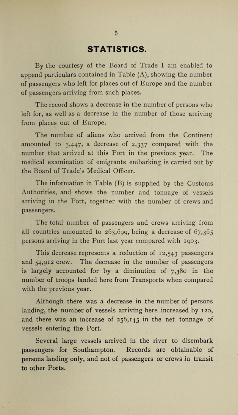 STATISTICS. By the courtesy of the Board of Trade I am enabled to append particulars contained in Table (A), showing the number of passengers who left for places out of Europe and the number of passengers arriving from such places. The record shows a decrease in the number of persons who left for, as well as a decrease in the number of those arriving from places out of Europe. The number of aliens who arrived from the Continent amounted to 3,447, a decrease of 2,337 compared with the number that arrived at this Port in the previous year. The medical examination of emigrants embarking is carried out by the Board of Trade’s Medical Officer. The information in Table (B) is supplied by the Customs Authorities, and shows the number and tonnage of vessels arriving in the Port, together with the number of crews and passengers. The total number of passengers and crews arriving from all countries amounted to 263,699, being a decrease of 67,365 persons arriving in the Port last year compared with 1903. This decrease represents a reduction of 12,543 passengers and 54,912 crew. The decrease in the number of passengers is largely accounted for by a diminution of 7,380 in the number of troops landed here from Transports when compared with the previous year. Although there was a decrease in the number of persons landing, the number of vessels arriving here increased by 120, and there was an increase of 256,145 in the net tonnage of vessels entering the Port. Several large vessels arrived in the river to disembark passengers for Southampton. Records are obtainable of persons landing only, and not of passengers or crews in transit to other Ports.