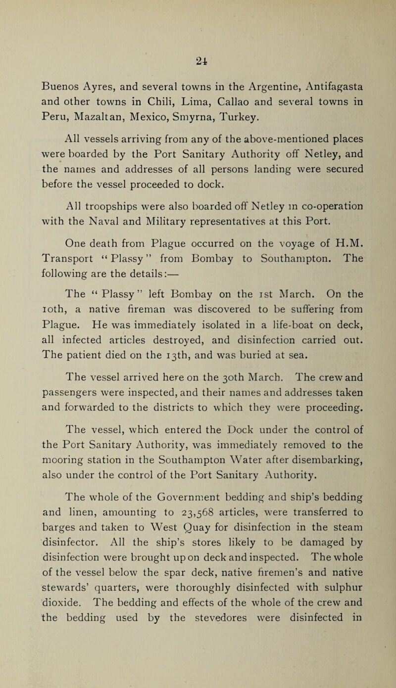 Buenos Ayres, and several towns in the Argentine, Antifagasta and other towns in Chili, Lima, Callao and several towns in Peru, Mazaltan, Mexico, Smyrna, Turkey. All vessels arriving from any of the above-mentioned places were boarded by the Port Sanitary Authority off Netley, and the names and addresses of all persons landing were secured before the vessel proceeded to dock. All troopships were also boarded off Netley in co-operation with the Naval and Military representatives at this Port. One death from Plague occurred on the voyage of H.M. Transport “ Plassy ” from Bombay to Southampton. The following are the details:— The “Plassy” left Bombay on the ist March. On the loth, a native fireman was discovered to be suffering from Plague. He was immediately isolated in a life-boat on deck, all infected articles destroyed, and disinfection carried out. The patient died on the 13th, and was buried at sea. The vessel arrived here on the 30th March. The crew and passengers were inspected, and their names and addresses taken and forwarded to the districts to which they were proceeding. The vessel, which entered the Dock under the control of the Port Sanitary Authority, was immediately removed to the mooring station in the Southampton Water after disembarking, also under the control of the Port Sanitary Authority. The whole of the Government bedding and ship’s bedding and linen, amounting to 23,568 articles, were transferred to barges and taken to West Quay for disinfection in the steam disinfector. All the ship’s stores likely to be damaged by disinfection were brought upon deck and inspected. The whole of the vessel below the spar deck, native firemen’s and native stewards’ quarters, were thoroughly disinfected with sulphur dioxide. The bedding and effects of the whole of the crew and the bedding used by the stevedores were disinfected in