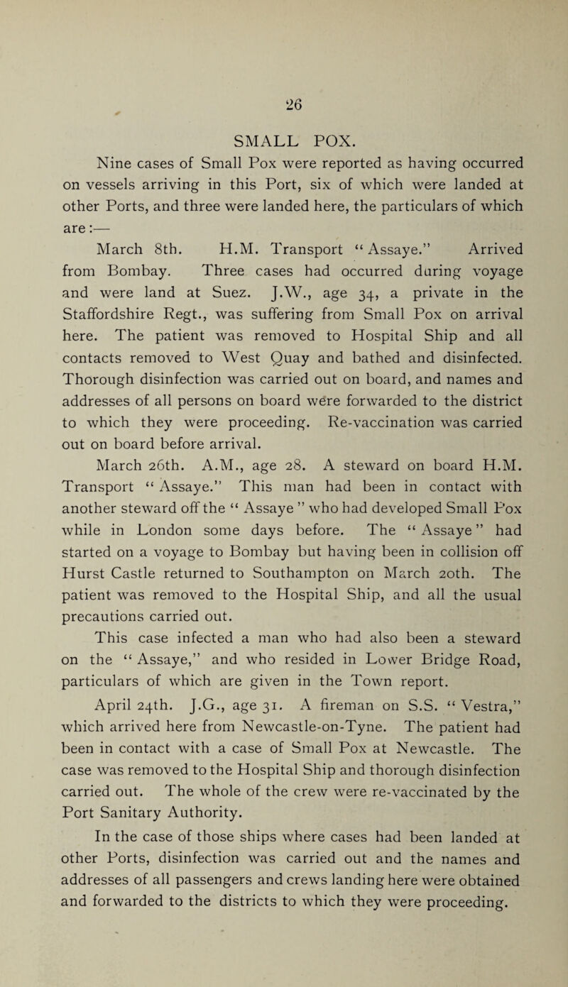 SMALL POX. Nine cases of Small Pox were reported as having occurred on vessels arriving in this Port, six of which were landed at other Ports, and three were landed here, the particulars of which are:— March 8th. H.M. Transport “ Assaye.” Arrived from Bombay. Three cases had occurred during voyage and were land at Suez. J.W., age 34, a private in the Staffordshire Regt., was suffering from Small Pox on arrival here. The patient was removed to Hospital Ship and all contacts removed to West Quay and bathed and disinfected. Thorough disinfection was carried out on board, and names and addresses of all persons on board were forwarded to the district to which they were proceeding. Re-vaccination was carried out on board before arrival. March 26th. A.M., age 28. A steward on board H.M. Transport “ Assaye.” This man had been in contact with another steward off the “ Assaye ” who had developed Small Pox while in London some days before. The “ Assaye ” had started on a voyage to Bombay but having been in collision off Hurst Castle returned to Southampton on March 20th. The patient was removed to the Hospital Ship, and all the usual precautions carried out. This case infected a man who had also been a steward on the “ Assaye,” and who resided in Lower Bridge Road, particulars of which are given in the Town report. April 24th. J.G., age 31. A fireman on S.S. “ Vestra,” which arrived here from Newcastle-on-Tyne. The patient had been in contact with a case of Small Pox at Newcastle. The case was removed to the Hospital Ship and thorough disinfection carried out. The whole of the crew were re-vaccinated by the Port Sanitary Authority. In the case of those ships where cases had been landed at other Ports, disinfection was carried out and the names and addresses of all passengers and crews landing here were obtained and forwarded to the districts to which they were proceeding.