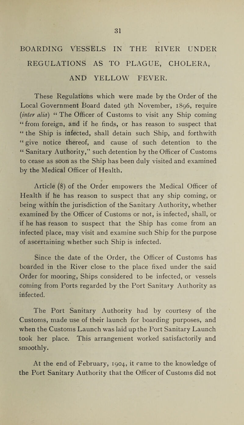 BOARDING VESSELS IN THE RIVER UNDER REGULATIONS AS TO PLAGUE, CHOLERA, AND YELLOW FEVER. These Regulations which were made by the Order of the Local Government Board dated gth November, 1896, require {inter alia) “ The Officer of Customs to visit any Ship coming “ from foreign, and if he finds, or has reason to suspect that “ the Ship is infected, shall detain such Ship, and forthwith “ give notice thereof, and cause of such detention to the “ Sanitary Authority,” such detention by the Officer of Customs to cease as soon as the Ship has been duly visited and examined by the Medical Officer of Health. # Article (8) of the Order empowers the Medical Officer of Health if he has reason to suspect that any ship coming, or being within the jurisdiction of the Sanitary Authority, whether examined by the Officer of Customs or not, is infected, shall, or if he has reason to suspect that the Ship has come from an infected place, may visit and examine such Ship for the purpose of ascertaining whether such Ship is infected. Since the date of the Order, the Officer of Customs has boarded in the River close to the place fixed under the said Order for mooring. Ships considered to be infected, or vessels coming from Ports regarded by the Port Sanitary Authority as infected. The Port Sanitary Authority had by courtesy of the Customs, made use of their launch for boarding purposes, and when the Customs Launch was laid up the Port Sanitary Launch took her place. This arrangement worked satisfactorily and smoothly. At the end of February, 1904, it came to the knowledge of the Port Sanitary Authority that the Officer of Customs did not
