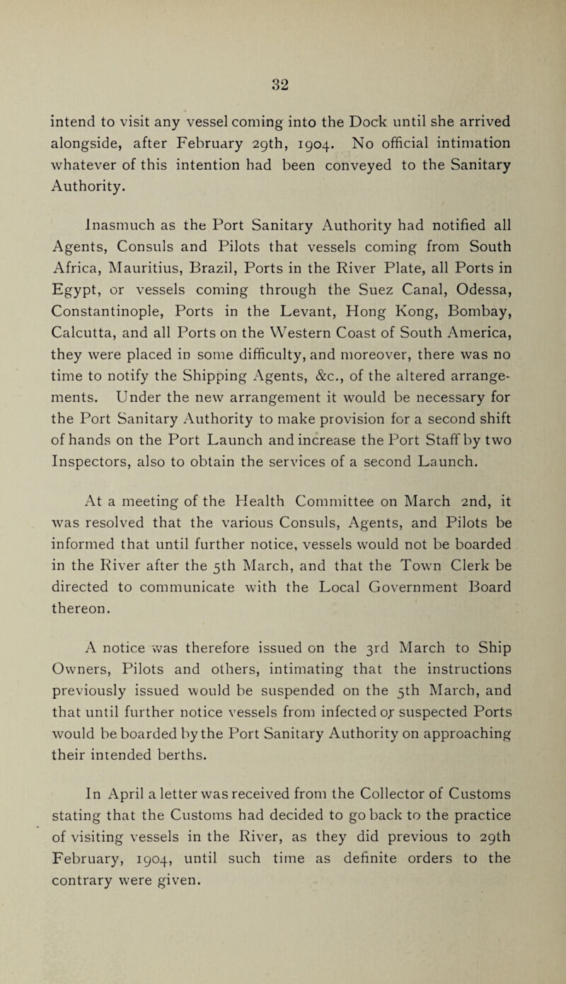 intend to visit any vessel coming into the Dock until she arrived alongside, after February 29th, 1904. No official intimation whatever of this intention had been conveyed to the Sanitary Authority. Inasmuch as the Port Sanitary Authority had notified all Agents, Consuls and Pilots that vessels coming from South Africa, Mauritius, Brazil, Ports in the River Plate, all Ports in Egypt, or vessels coming through the Suez Canal, Odessa, Constantinople, Ports in the Levant, Hong Kong, Bombay, Calcutta, and all Ports on the Western Coast of South America, they were placed in some difficulty, and moreover, there was no time to notify the Shipping Agents, &c., of the altered arrange¬ ments. Under the new arrangement it would be necessary for the Port Sanitary Authority to make provision for a second shift of hands on the Port Launch and increase the Port Staff by two Inspectors, also to obtain the services of a second Launch. At a meeting of the Health Committee on March 2nd, it was resolved that the various Consuls, Agents, and Pilots be informed that until further notice, vessels would not be boarded in the River after the 5th March, and that the Town Clerk be directed to communicate with the Local Government Board thereon. A notice was therefore issued on the 3rd March to Ship Owners, Pilots and others, intimating that the instructions previously issued would be suspended on the 5th March, and that until further notice vessels from infected or suspected Ports would be boarded by the Port Sanitary Authority on approaching their intended berths. In April a letter was received from the Collector of Customs stating that the Customs had decided to go back to the practice of visiting vessels in the River, as they did previous to 29th February, 1904, until such time as definite orders to the contrary were given.