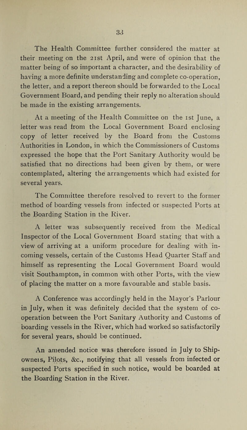 The Health Committee further considered the matter at their meeting on the 21st April, and were of opinion that the matter being of so important a character, and the desirability of having a more definite understanding and complete co-operation, the letter, and a report thereon should be forwarded to the Local Government Board, and pending their reply no alteration should be made in the existing arrangements. At a meeting of the Health Committee on the ist June, a letter was read from the Local Government Board enclosing copy of letter received by the Board from the Customs Authorities in London, in which the Commissioners of Customs expressed the hope that the Port Sanitary Authority would be satisfied that no directions had been given by them, or were contemplated, altering the arrangements which had existed for several years. The Committee therefore resolved to revert to the former method of boarding vessels from infected or suspected Ports at the Boarding Station in the River. A letter was subsequently received from the Medical Inspector of the Local Government Board stating that with a view of arriving at a uniform procedure for dealing with in¬ coming vessels, certain of the Customs Head Quarter Staff and himself as representing the Local Government Board would visit Southampton, in common with other Ports, with the view of placing the matter on a more favourable and stable basis. A Conference was accordingly held in the Mayor’s Parlour in July, when it was definitely decided that the system of co¬ operation between the Port Sanitary Authority and Customs of boarding vessels in the River, which had worked so satisfactorily for several years, should be continued. An amended notice was therefore issued in July to Ship- owneis, Pilots, &c., notifying that all vessels from infected or suspected Ports specified in such notice, would be boarded at the Boarding Station in the River.