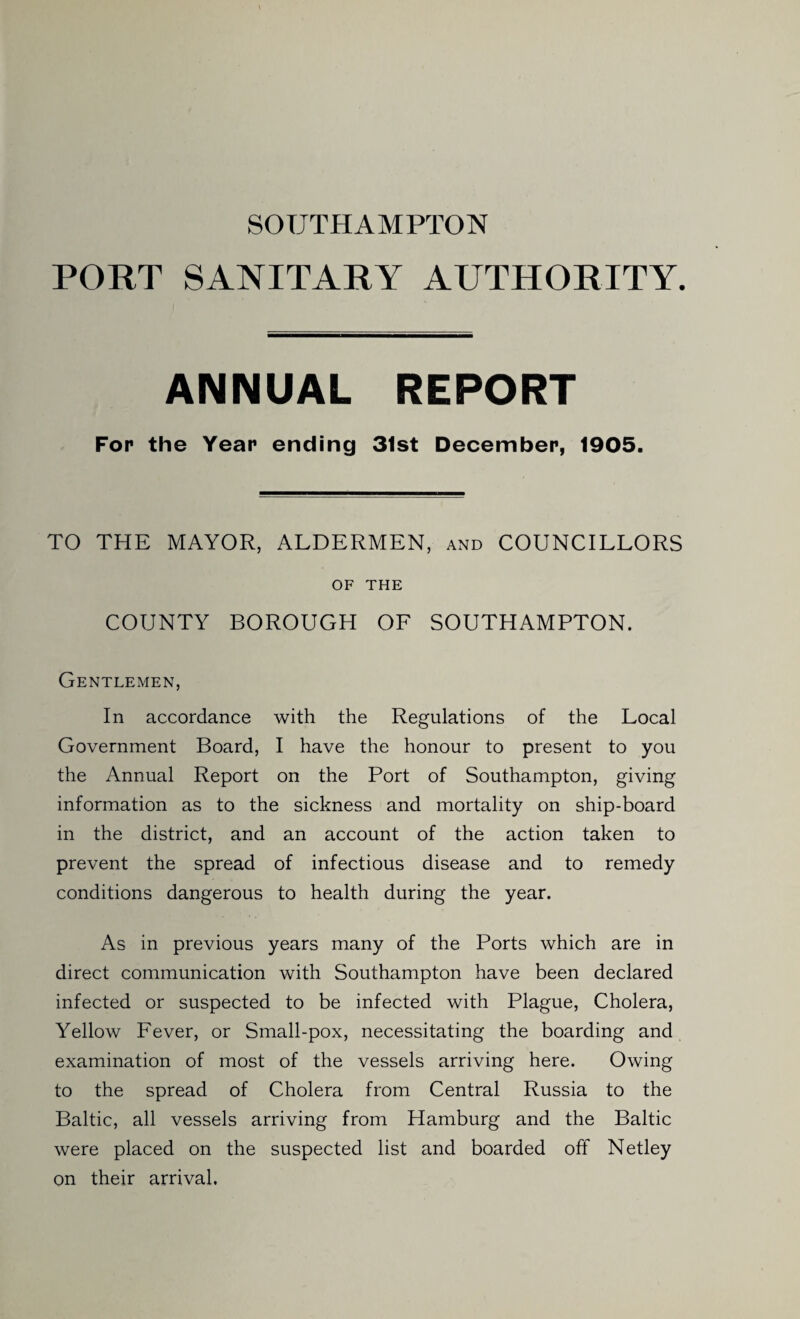 SOUTHAMPTON PORT SANITARY AUTHORITY. ANNUAL REPORT For the Year ending 31st December, 1905. TO THE MAYOR, ALDERMEN, and COUNCILLORS OF THE COUNTY BOROUGH OF SOUTHAMPTON. Gentlemen, In accordance with the Regulations of the Local Government Board, I have the honour to present to you the Annual Report on the Port of Southampton, giving information as to the sickness and mortality on ship-board in the district, and an account of the action taken to prevent the spread of infectious disease and to remedy conditions dangerous to health during the year. As in previous years many of the Ports which are in direct communication with Southampton have been declared infected or suspected to be infected with Plague, Cholera, Yellow Fever, or Small-pox, necessitating the boarding and examination of most of the vessels arriving here. Owing to the spread of Cholera from Central Russia to the Baltic, all vessels arriving from Hamburg and the Baltic were placed on the suspected list and boarded off Netley on their arrival.