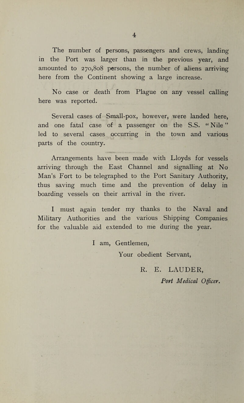 The number of persons, passengers and crews, landing in the Port was larger than in the previous year, and amounted to 270,808 persons, the number of aliens arriving here from the Continent showing a large increase. No case or death from Plague on any vessel calling here was reported. Several cases of Small-pox, however, were landed here, and one fatal case of a passenger on the S.S. “Nile” led to several cases occurring in the town and various parts of the country. Arrangements have been made with Lloyds for vessels arriving through the East Channel and signalling at No Man’s Fort to be telegraphed to the Port Sanitary Authority, thus saving much time and the prevention of delay in boarding vessels on their arrival in the river. I must again tender my thanks to the Naval and Military Authorities and the various Shipping Companies for the valuable aid extended to me during the year. I am, Gentlemen, Your obedient Servant, R. E. LAUDER, Port Medical Officer.