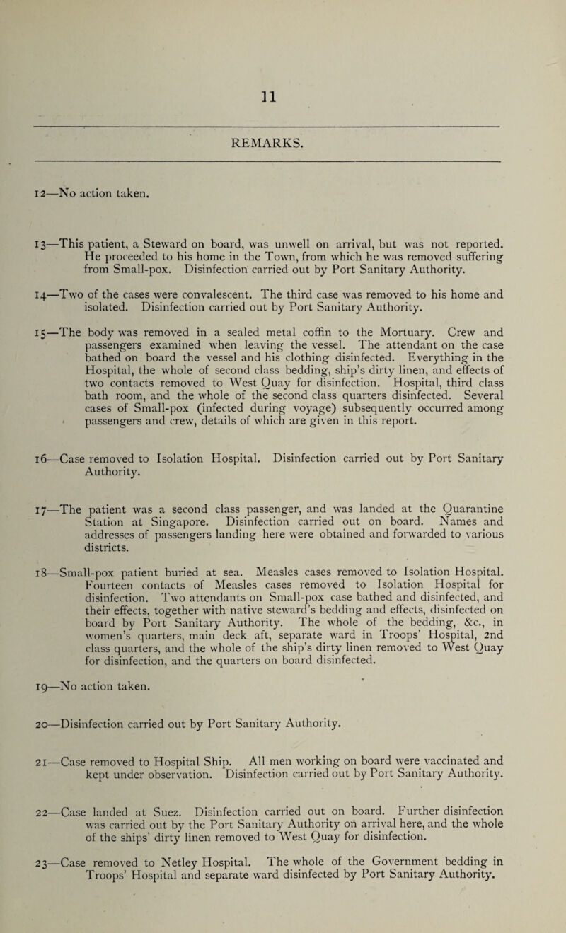 REMARKS. 12—No action taken. 13— This patient, a Steward on board, was unwell on arrival, but was not reported. He proceeded to his home in the Town, from which he was removed suffering from Small-pox. Disinfection carried out by Port Sanitary Authority. 14— Two of the cases were convalescent. The third case was removed to his home and isolated. Disinfection carried out by Port Sanitary Authority. 15— The body was removed in a sealed metal coffin to the Mortuary. Crew and passengers examined when leaving the vessel. The attendant on the case bathed on board the vessel and his clothing disinfected. Everything in the Hospital, the whole of second class bedding, ship’s dirty linen, and effects of two contacts removed tc West Quay for disinfection. Hospital, third class bath room, and the whole of the second class quarters disinfected. Several cases of Small-pox (infected during voyage) subsequently occurred among passengers and crew, details of which are given in this report. 16—Case removed to Isolation Hospital. Disinfection carried out by Port Sanitary Authority. 17— The patient was a second class passenger, and was landed at the Quarantine Station at Singapore. Disinfection carried out on board. Names and addresses of passengers landing here were obtained and forwarded to various districts. 18— Small-pox patient buried at sea. Measles cases removed to Isolation Hospital. Fourteen contacts of Measles cases removed to Isolation Hospital for disinfection. Two attendants on Small-pox case bathed and disinfected, and their effects, together with native steward’s bedding and effects, disinfected on board by Port Sanitary Authority. The whole of the bedding, &c., in women’s quarters, main deck aft, separate ward in Troops’ Hospital, 2nd class quarters, and the whole of the ship’s dirty linen removed to West Quay for disinfection, and the quarters on board disinfected. t 19— No action taken. 20—Disinfection carried out by Port Sanitary Authority. 21—Case removed to Hospital Ship. All men working on board were vaccinated and kept under observation. Disinfection carried out by Port Sanitary Authority. 22— Case landed at Suez. Disinfection carried out on board. Further disinfection was carried out by the Port Sanitary Authority on arrival here, and the whole of the ships’ dirty linen removed to West Quay for disinfection. 23— Case removed to Netley Hospital. The whole of the Government bedding in Troops’ Hospital and separate ward disinfected by Port Sanitary Authority.