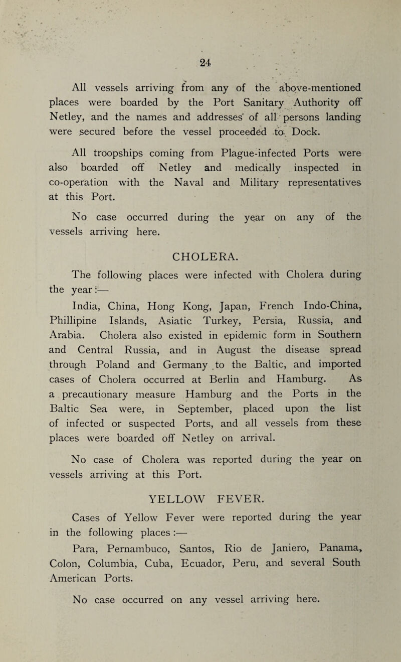 All vessels arriving from any of the above-mentioned places were boarded by the Port Sanitary Authority off Netley, and the names and addresses of all persons landing were secured before the vessel proceeded to-. Dock. All troopships coming from Plague-infected Ports were also boarded off Netley and medically inspected in co-operation with the Naval and Military representatives at this Port. No case occurred during the year on any of the vessels arriving here. CHOLERA. The following places were infected with Cholera during the year:— India, China, Hong Kong, Japan, French Indo-China, Phillipine Islands, Asiatic Turkey, Persia, Russia, and Arabia. Cholera also existed in epidemic form in Southern and Central Russia, and in August the disease spread through Poland and Germany to the Baltic, and imported cases of Cholera occurred at Berlin and Hamburg. As a precautionary measure Hamburg and the Ports in the Baltic Sea were, in September, placed upon the list of infected or suspected Ports, and all vessels from these places were boarded off Netley on arrival. No case of Cholera was reported during the year on vessels arriving at this Port. YELLOW FEVER. Cases of Yellow Fever were reported during the year in the following places :— Para, Pernambuco, Santos, Rio de Janiero, Panama, Colon, Columbia, Cuba, Ecuador, Peru, and several South American Ports. No case occurred on any vessel arriving here.