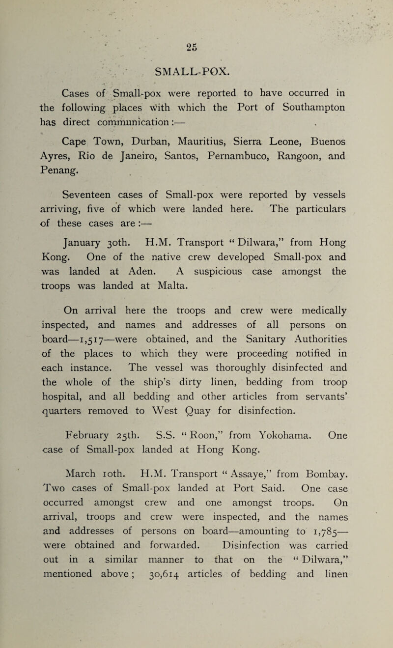 SMALL-POX. Cases of Small-pox were reported to have occurred in the following places with which the Port of Southampton has direct communication:— Cape Town, Durban, Mauritius, Sierra Leone, Buenos Ayres, Rio de Janeiro, Santos, Pernambuco, Rangoon, and Penang. Seventeen cases of Small-pox were reported by vessels • _ arriving, five of which were landed here. The particulars of these cases are :— January 30th. H.M. Transport “ Dilwara,” from Hong Kong. One of the native crew developed Small-pox and was landed at Aden. A suspicious case amongst the troops was landed at Malta. On arrival here the troops and crew were medically inspected, and names and addresses of all persons on board—1,517—were obtained, and the Sanitary Authorities of the places to which they were proceeding notified in each instance. The vessel was thoroughly disinfected and the whole of the ship’s dirty linen, bedding from troop hospital, and all bedding and other articles from servants’ quarters removed to West Quay for disinfection. February 25th. S.S. “ Roon,” from Yokohama. One case of Small-pox landed at Hong Kong. March 10th. H.M. Transport “ Assaye,” from Bombay. Two cases of Small-pox landed at Port Said. One case occurred amongst crew and one amongst troops. On arrival, troops and crew were inspected, and the names and addresses of persons on board—amounting to 1,785— were obtained and forwarded. Disinfection was carried out in a similar manner to that on the “ Dilwara,” mentioned above; 30,614 articles of bedding and linen