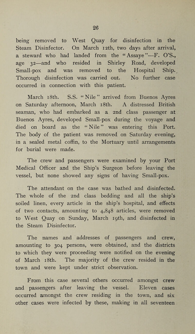 being removed to West Quay for disinfection in the Steam Disinfector. On March 12th, two days after arrival, a steward who had landed from the “ Assaye ”—F. O’S., age 32—and who resided in Shirley Road, developed Small-pox and was removed to the Hospital Ship. Thorough disinfection was carried out. No further case occurred in connection with this patient. March 18th. S.S. “Nile” arrived from Buenos Ayres on Saturday afternoon, March 18th. A distressed British seaman, who had embarked as a 2nd class passenger at Buenos Ayres, developed Small-pox during the voyage and died on board as the “Nile” was entering this Port. The body of the patient was removed on Saturday evening, in a sealed metal coffin, to the Mortuary until arrangements for burial were made. The crew and passengers were examined by your Port Medical Officer and the Ship’s Surgeon before leaving the vessel, but none showed any signs of having Small-pox. The attendant on the case was bathed and disinfected. The whole of the 2nd class bedding and all the ship’s soiled linen, every article in the ship’s hospital, and effects of two contacts, amounting to 4,848 articles, were removed to West Quay on Sunday, March 19th, and disinfected in the Steam Disinfector. The names and addresses of passengers and crew, amounting to 304 persons, were obtained, and the districts to which they were proceeding were notified on the evening of March 18th. The majority of the crew resided in the town and were kept under strict observation. From this case several others occurred amongst crew and passengers after leaving the vessel. Eleven cases occurred amongst the crew residing in the town, and six other cases were infected by these, making in all seventeen