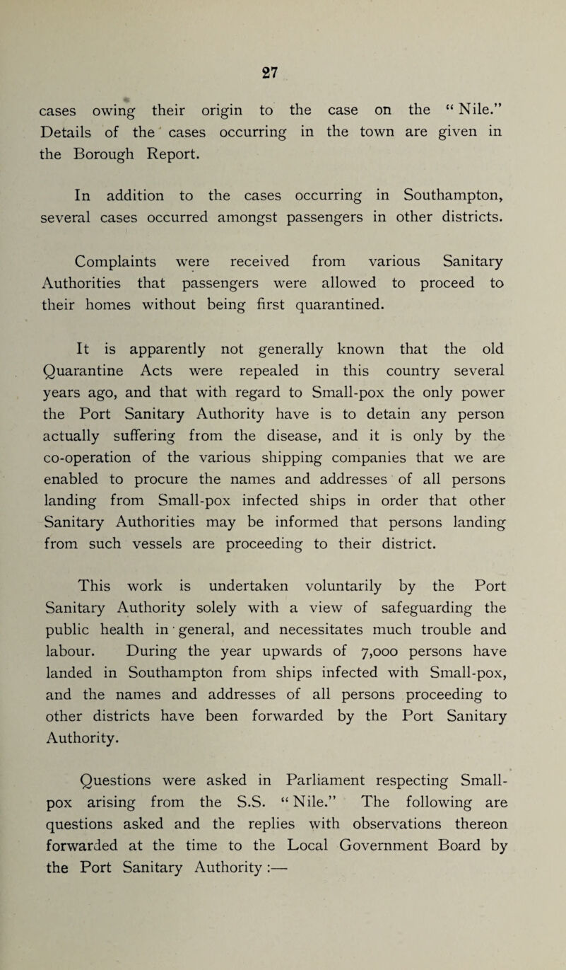 cases owing their origin to the case on the “ Nile.” Details of the cases occurring in the town are given in the Borough Report. In addition to the cases occurring in Southampton, several cases occurred amongst passengers in other districts. Complaints were received from various Sanitary Authorities that passengers were allowed to proceed to their homes without being first quarantined. It is apparently not generally known that the old Quarantine Acts were repealed in this country several years ago, and that with regard to Small-pox the only power the Port Sanitary Authority have is to detain any person actually suffering from the disease, and it is only by the co-operation of the various shipping companies that we are enabled to procure the names and addresses of all persons landing from Small-pox infected ships in order that other Sanitary Authorities may be informed that persons landing from such vessels are proceeding to their district. This work is undertaken voluntarily by the Port Sanitary Authority solely with a view of safeguarding the public health in ■ general, and necessitates much trouble and labour. During the year upwards of 7,000 persons have landed in Southampton from ships infected with Small-pox, and the names and addresses of all persons proceeding to other districts have been forwarded by the Port Sanitary Authority. Questions were asked in Parliament respecting Small¬ pox arising from the S.S. “Nile.” The following are questions asked and the replies with observations thereon forwarded at the time to the Local Government Board by the Port Sanitary Authority :—