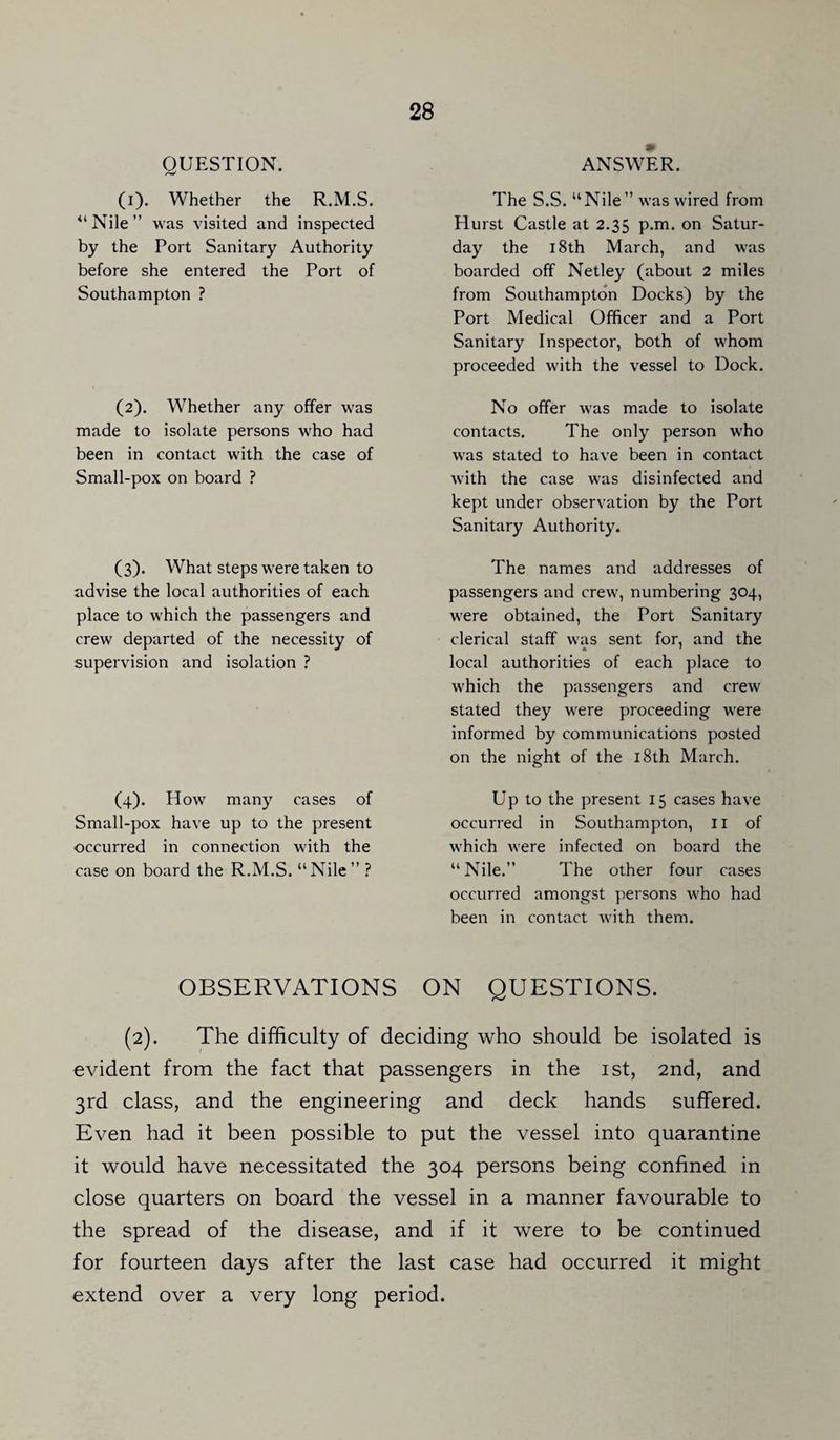 QUESTION. (i). Whether the R.M.S. <l Nile ” was visited and inspected by the Port Sanitary Authority before she entered the Port of Southampton ? (2). Whether any offer was made to isolate persons who had been in contact with the case of Small-pox on board ? (3). What steps were taken to advise the local authorities of each place to which the passengers and crew departed of the necessity of supervision and isolation ? (4). How many cases of Small-pox have up to the present occurred in connection with the case on board the R.M.S. “Nile” ? ANSWER. The S.S. “Nile” was wired from Hurst Castle at 2.35 p.m. on Satur¬ day the 18th March, and was boarded off Netley (about 2 miles from Southampton Docks) by the Port Medical Officer and a Port Sanitary Inspector, both of whom proceeded with the vessel to Dock. No offer was made to isolate contacts. The only person who was stated to have been in contact with the case was disinfected and kept under observation by the Port Sanitary Authority. The names and addresses of passengers and crew, numbering 304, were obtained, the Port Sanitary clerical staff was sent for, and the * ' local authorities of each place to which the passengers and crew stated they were proceeding were informed by communications posted on the night of the 18th March. Up to the present 15 cases have occurred in Southampton, II of which were infected on board the “Nile.” The other four cases occurred amongst persons who had been in contact with them. OBSERVATIONS ON QUESTIONS. (2). The difficulty of deciding who should be isolated is evident from the fact that passengers in the 1st, 2nd, and 3rd class, and the engineering and deck hands suffered. Even had it been possible to put the vessel into quarantine it would have necessitated the 304 persons being confined in close quarters on board the vessel in a manner favourable to the spread of the disease, and if it were to be continued for fourteen days after the last case had occurred it might extend over a very long period.