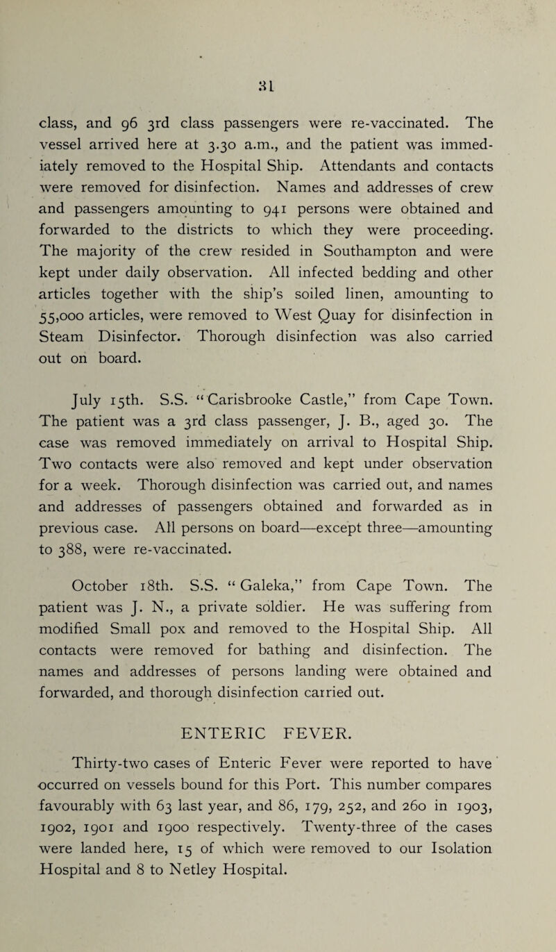 class, and 96 3rd class passengers were re-vaccinated. The vessel arrived here at 3.30 a.m., and the patient was immed¬ iately removed to the Hospital Ship. Attendants and contacts were removed for disinfection. Names and addresses of crew and passengers amounting to 941 persons were obtained and forwarded to the districts to which they were proceeding. The majority of the crew resided in Southampton and were kept under daily observation. All infected bedding and other articles together with the ship’s soiled linen, amounting to 55,000 articles, were removed to West Quay for disinfection in Steam Disinfector. Thorough disinfection was also carried out on board. July 15th. S.S. “ Carisbrooke Castle,” from Cape Town. The patient was a 3rd class passenger, J. B., aged 30. The case was removed immediately on arrival to Hospital Ship. Two contacts were also removed and kept under observation for a week. Thorough disinfection was carried out, and names and addresses of passengers obtained and forwarded as in previous case. All persons on board—except three—amounting to 388, were re-vaccinated. October 18th. S.S. “ Galeka,” from Cape Town. The patient was J. N., a private soldier. He was suffering from modified Small pox and removed to the Hospital Ship. All contacts were removed for bathing and disinfection. The names and addresses of persons landing were obtained and forwarded, and thorough disinfection carried out. ENTERIC FEVER. Thirty-two cases of Enteric Fever were reported to have occurred on vessels bound for this Port. This number compares favourably with 63 last year, and 86, 179, 252, and 260 in 1903, 1902, 1901 and 1900 respectively. Twenty-three of the cases were landed here, 15 of which were removed to our Isolation
