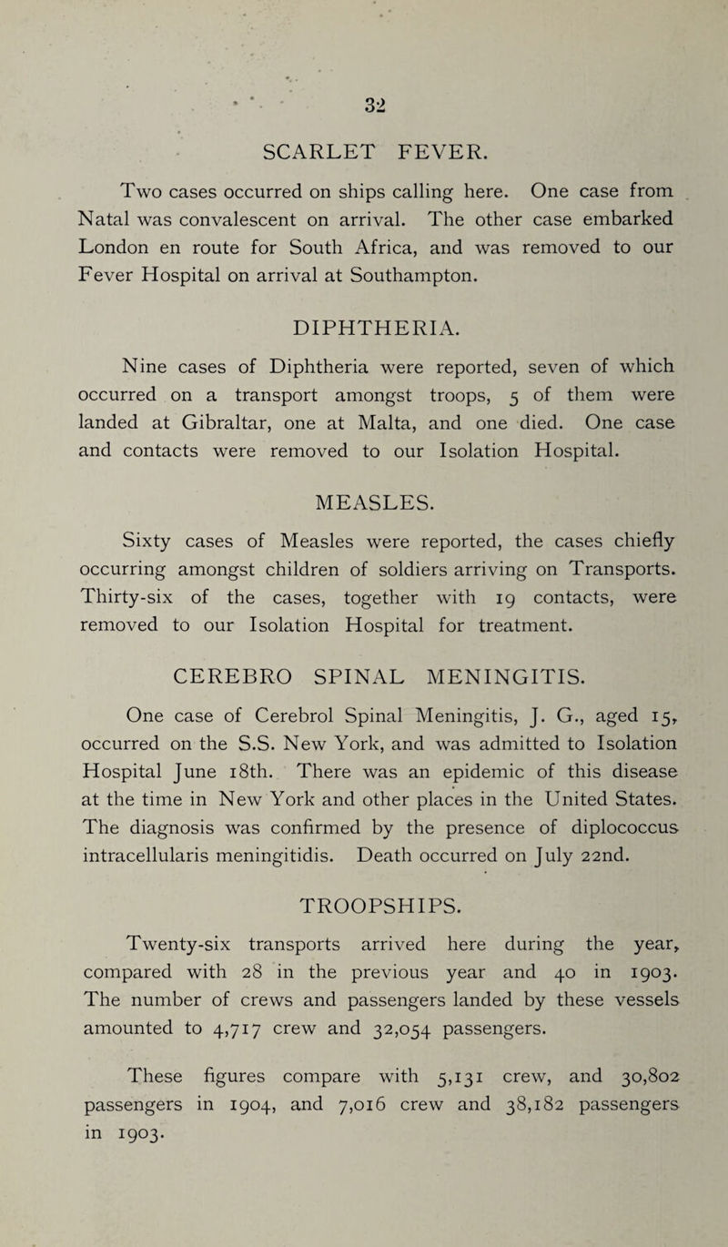 SCARLET FEVER. Two cases occurred on ships calling here. One case from Natal was convalescent on arrival. The other case embarked London en route for South Africa, and was removed to our Fever Hospital on arrival at Southampton. DIPHTHERIA. Nine cases of Diphtheria were reported, seven of which occurred on a transport amongst troops, 5 of them were landed at Gibraltar, one at Malta, and one died. One case and contacts were removed to our Isolation Hospital. MEASLES. Sixty cases of Measles were reported, the cases chiefly occurring amongst children of soldiers arriving on Transports. Thirty-six of the cases, together with 19 contacts, were removed to our Isolation Hospital for treatment. CEREBRO SPINAL MENINGITIS. One case of Cerebrol Spinal Meningitis, J. G., aged 15, occurred on the S.S. New York, and was admitted to Isolation Hospital June 18th. There was an epidemic of this disease at the time in New York and other places in the United States. The diagnosis was confirmed by the presence of diplococcus intracellularis meningitidis. Death occurred on July 22nd. TROOPSHIPS. Twenty-six transports arrived here during the year,, compared with 28 in the previous year and 40 in 1903. The number of crews and passengers landed by these vessels amounted to 4,717 crew and 32,054 passengers. These figures compare with 5,131 crew, and 30,802 passengers in 1904, and 7,016 crew and 38,182 passengers in 1903.