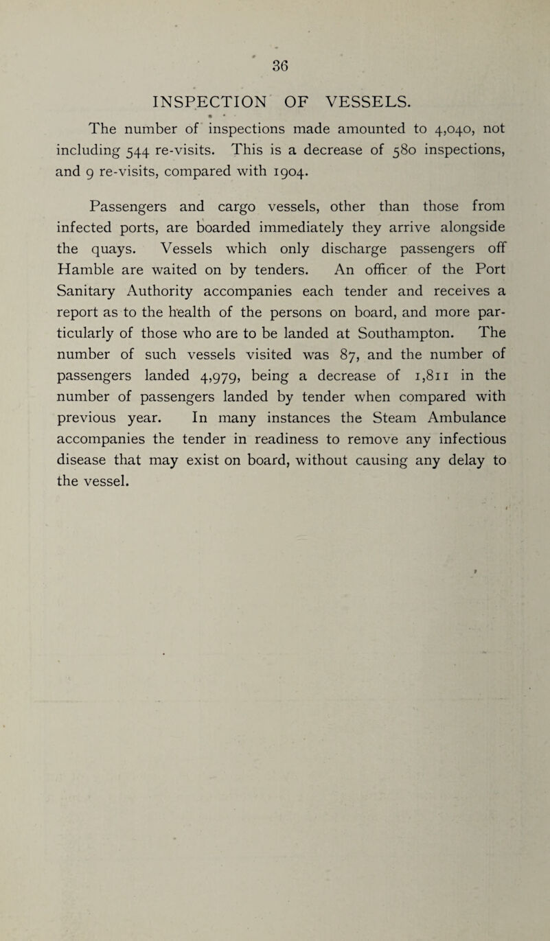 INSPECTION OF VESSELS. • • • The number of inspections made amounted to 4,040, not including 544 re-visits. This is a decrease of 580 inspections, and 9 re-visits, compared with 1904. Passengers and cargo vessels, other than those from infected ports, are boarded immediately they arrive alongside the quays. Vessels which only discharge passengers off Hamble are waited on by tenders. An officer of the Port Sanitary Authority accompanies each tender and receives a report as to the health of the persons on board, and more par¬ ticularly of those who are to be landed at Southampton. The number of such vessels visited was 87, and the number of passengers landed 4,979, being a decrease of 1,811 in the number of passengers landed by tender when compared with previous year. In many instances the Steam Ambulance accompanies the tender in readiness to remove any infectious disease that may exist on board, without causing any delay to the vessel.