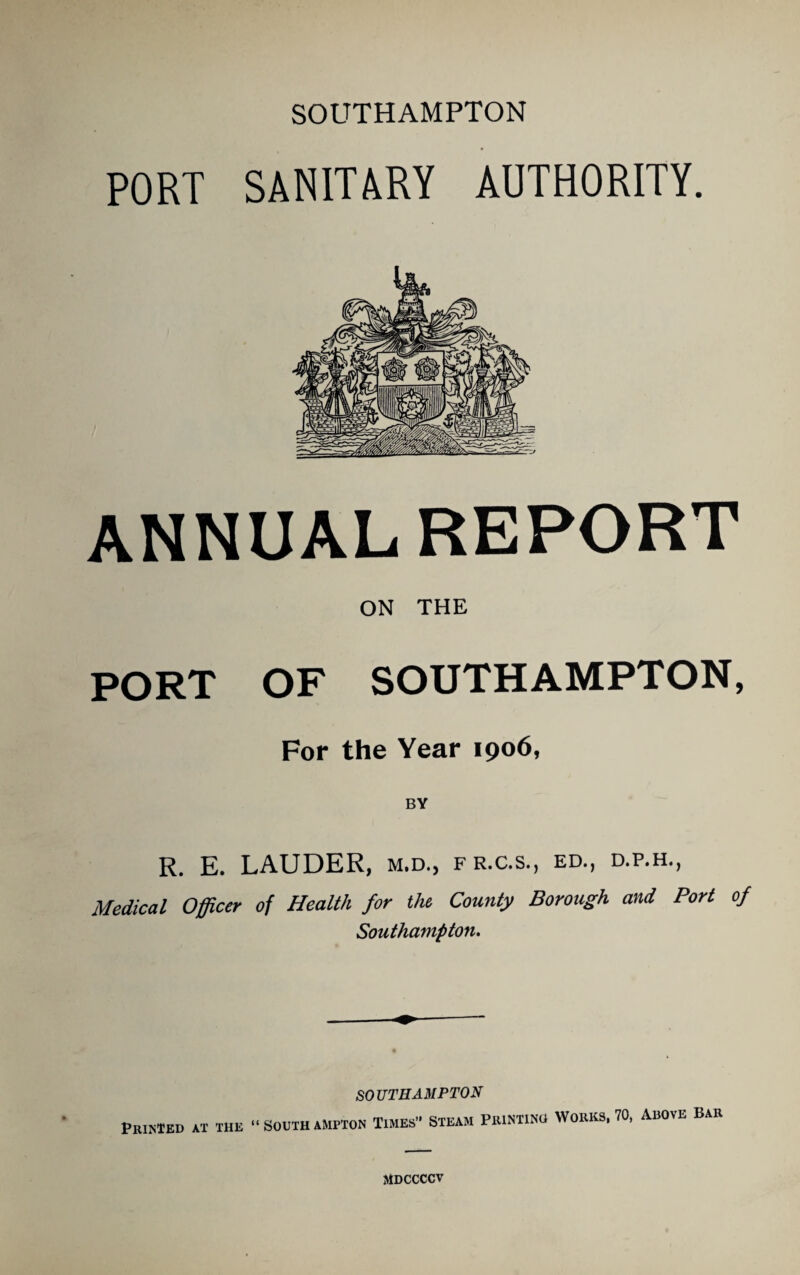 PORT SANITARY AUTHORITY. ANNUALREPORT ON THE PORT OF SOUTHAMPTON, For the Year 1906, BY R. E. LAUDER, m.d., fr.c.s., ed., d.p.h., Medical Officer of Health for the County Borough and Port of Southampton. Printed at the “Southampton Times’* Steam Printino Works, 70, Above Bar MDCCCCV