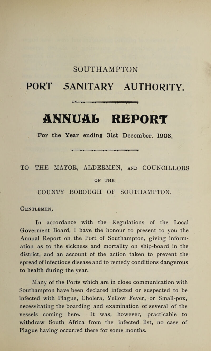 PORT SANITARY AUTHORITY. - ■^9 »» »» T»T~- ^ ANNUAL REPORT For the Year ending 31st December, 1906. ▼ ▼ TO THE MAYOK, ALDERMEN, and COUNCILLORS OF THE COUNTY BOROUGH OF SOUTHAMPTON. Gentlemen, In accordance with the Regulations of the Local Goverment Board, I have the honour to present to you the Annual Report on the Port of Southampton, giving inform¬ ation as to the sickness and mortality on ship-board in the district, and an account of the action taken to prevent the spread of infectious disease and to remedy conditions dangerous to health during the year. Many of the Ports which are in close communication with Southampton have been declared infected or suspected to be infected with Plague, Cholera, Yellow Fever, or Small-pox, necessitating the boarding and examination of several of the vessels coming here. It was, however, practicable to withdraw South Africa from the infected list, no case of Plague having occurred there for some months.