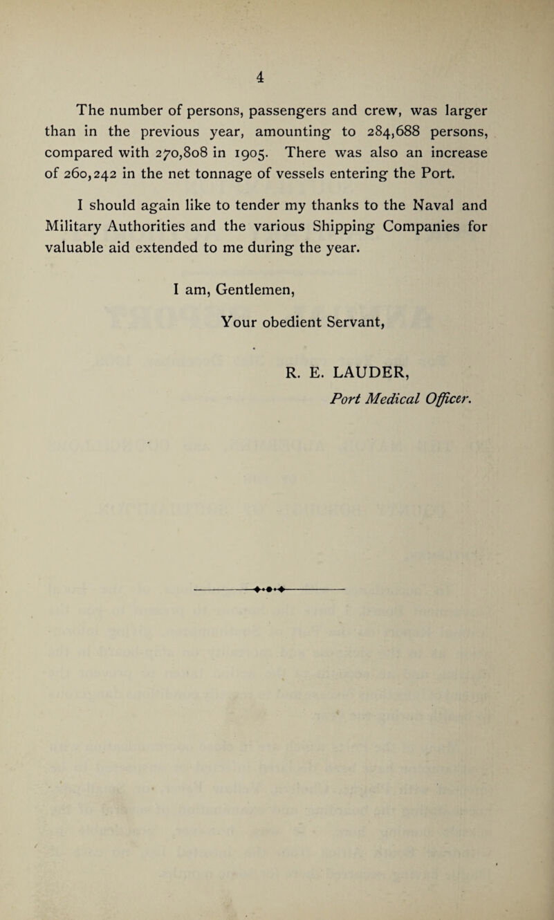The number of persons, passengers and crew, was larger than in the previous year, amounting to 284,688 persons, compared with 270,808 in 1905. There was also an increase of 260,242 in the net tonnage of vessels entering the Port. I should again like to tender my thanks to the Naval and Military Authorities and the various Shipping Companies for valuable aid extended to me during the year. I am. Gentlemen, Your obedient Servant, R. E. LAUDER, Port Medical Officer.