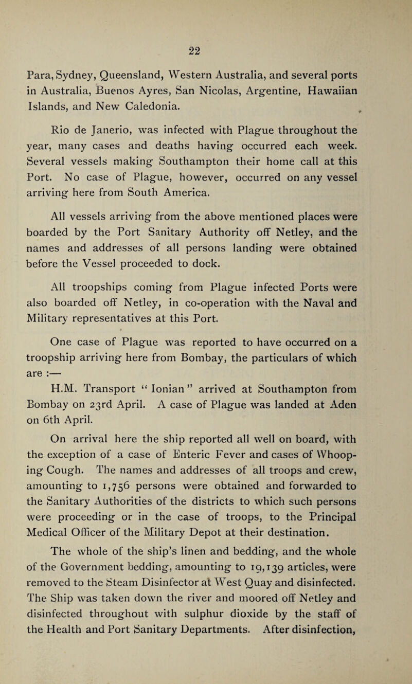 Para, Sydney, Queensland, Western Australia, and several ports in Australia, Buenos Ayres, San Nicolas, Argentine, Hawaiian Islands, and New Caledonia. Rio de Janerio, was infected with Plague throughout the year, many cases and deaths having occurred each week. Several vessels making Southampton their home call at this Port. No case of Plague, however, occurred on any vessel arriving here from South America. All vessels arriving from the above mentioned places were boarded by the Port Sanitary Authority olT Netley, and the names and addresses of all persons landing were obtained before the Vessel proceeded to dock. All troopships coming from Plague infected Ports were also boarded off Netley, in co-operation with the Naval and Military representatives at this Port. One case of Plague was reported to have occurred on a troopship arriving here from Bombay, the particulars of which are :— H.M. Transport “Ionian” arrived at Southampton from Bombay on 23rd April. A case of Plague was landed at Aden on 6th April. On arrival here the ship reported all well on board, with the exception of a case of Bnteric Fever and cases of Whoop¬ ing Cough. The names and addresses of all troops and crew, amounting to 1,756 persons were obtained and forwarded to the Sanitary Authorities of the districts to which such persons were proceeding or in the case of troops, to the Principal Medical Officer of the Military Depot at their destination. The whole of the ship’s linen and bedding, and the whole of the Government bedding, amounting to 19,139 articles, were removed to the Steam Disinfector at West Quay and disinfected. The Ship was taken down the river and moored off Netley and disinfected throughout with sulphur dioxide by the staff of the Health and Port Sanitary Departments. After disinfection,