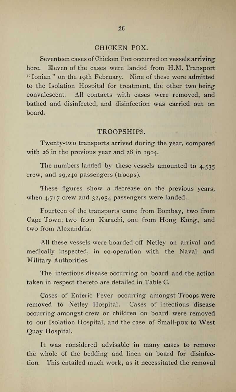 CHICKEN POX. Seventeen cases of Chicken Pox occurred on vessels arriving here. Eleven of the cases were landed from H.M. Transport “ Ionian ” on the 19th February. Nine of these were admitted to the Isolation Hospital for treatment, the other two being convalescent. All contacts with cases were removed, and bathed and disinfected, and disinfection was carried out on board. TROOPSHIPS. Twenty-two transports arrived during the year, compared with 26 in the previous year and 28 in 1904. The numbers landed by these vessels amounted to 4,535 crew, and 29,240 passengers (troops). These figures show a decrease on the previous years, when 4,717 crew and 32,054 passengers were landed. Fourteen of the transports came from Bombay, two from Cape Town, two from Karachi, one from Hong Kong, and two from Alexandria. All these vessels were boarded off Netley on arrival and medically inspected, in co-operation with the Naval and Military Authorities. The infectious disease occurring on board and the action taken in respect thereto are detailed in Table C. Cases of Enteric Fever occurring amongst Troops were removed to Netley Hospital. Cases of infectious disease occurring amongst crew or children on board were removed to our Isolation Hospital, and the case of Small-pox to West Quay Hospital. It was considered advisable in many cases to remove the whole of the bedding and linen on board for disinfec¬ tion. This entailed much work, as it necessitated the removal