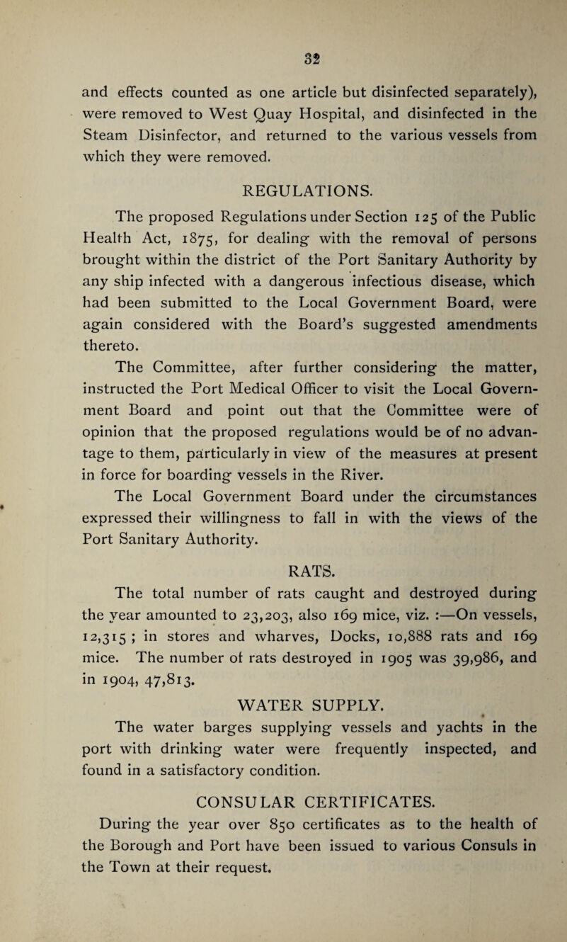 and eflfects counted as one article but disinfected separately), were removed to West Quay Hospital, and disinfected in the Steam Disinfector, and returned to the various vessels from which they were removed. REGULATIONS. The proposed Regulations under Section 125 of the Public Health Act, 1875, for dealing with the removal of persons brought within the district of the Port Sanitary Authority by any ship infected with a dangerous infectious disease, which had been submitted to the Local Government Board, were again considered with the Board’s suggested amendments thereto. The Committee, after further considering the matter, Instructed the Port Medical Officer to visit the Local Govern¬ ment Board and point out that the Committee were of opinion that the proposed regulations would be of no advan¬ tage to them, particularly in view of the measures at present in force for boarding vessels in the River. The Local Government Board under the circumstances expressed their willingness to fall in with the views of the Port Sanitary Authority. RATS. The total number of rats caught and destroyed during the year amounted to 23,203, also 169 mice, viz. :—On vessels, 12,315 ; in stores and wharves. Docks, 10,888 rats and 169 mice. The number ol rats destroyed in 1905 was 39,986, and in 1904, 47,813. WATER SUPPLY. The water barges supplying vessels and yachts in the port with drinking water were frequently inspected, and found in a satisfactory condition. CONSULAR CERTIFICATES. During the year over 850 certificates as to the health of the Borough and Port have been issued to various Consuls in the Town at their request.