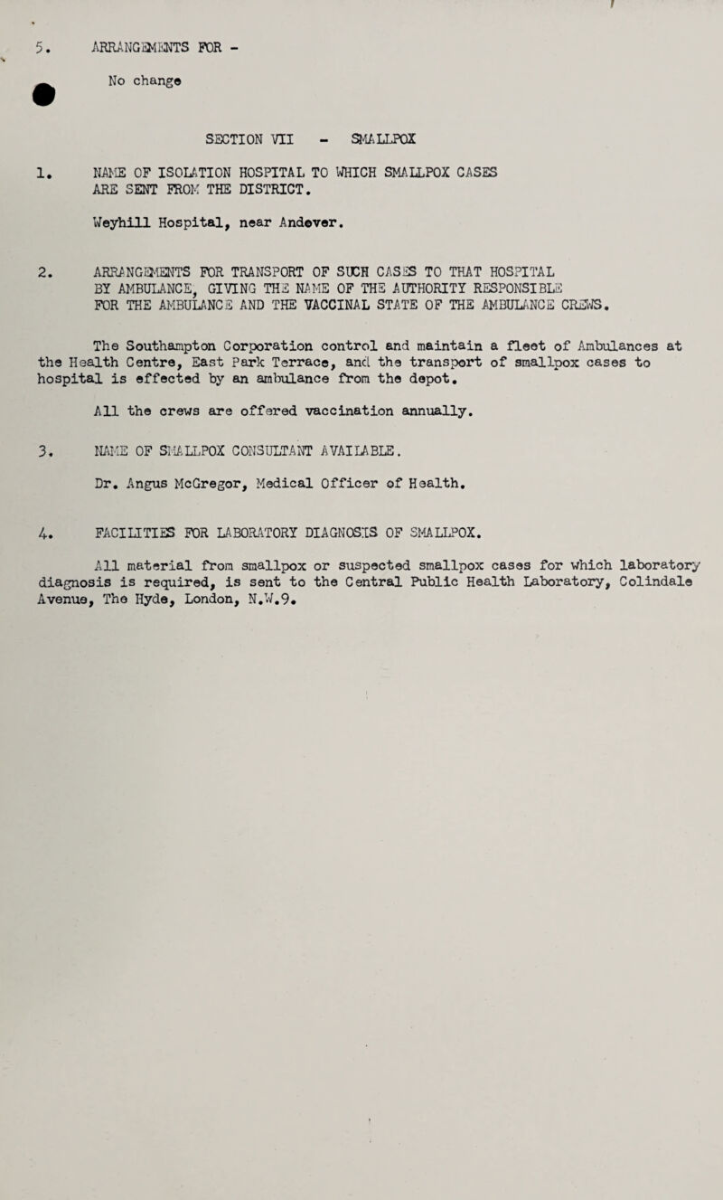 5. ARRANGEMENTS FOR - No change SECTION VII - SMALLPOX 1. NAME OF ISOLATION HOSPITAL TO WHICH SMALLPOX CASES ARE SENT FROM THE DISTRICT. Weyhill Hospital, near Andever. 2. ARRANGEMENTS FOR TRANSPORT OF SUCH CASES TO THAT HOSPITAL BY AMBULANCE, GIVING THE NAME OF THE AUTHORITY RESPONSIBLE FOR THE AMBULANCE AND THE VACCINAL STATE OF THE AMBULANCE CREWS. The Southampton Corporation control and maintain a fleet of Ambulances at the Health Centre, East Park Terrace, ancl the transport of smallpox cases to hospital is effected by an ambulance from the depot. All the crews are offered vaccination annually. 3. NAME OF SMALLPOX CONSULTANT AVAILABLE. Dr. Angus McGregor, Medical Officer of Health. 4. FACILITIES FOR LABORATORY DIAGNOSIS OF SMALLPOX. All material from smallpox or suspected smallpox cases for which laboratory diagnosis is required, is sent to the Central Public Health Laboratory, Colindale Avenue, The Hyde, London, N.W.9.