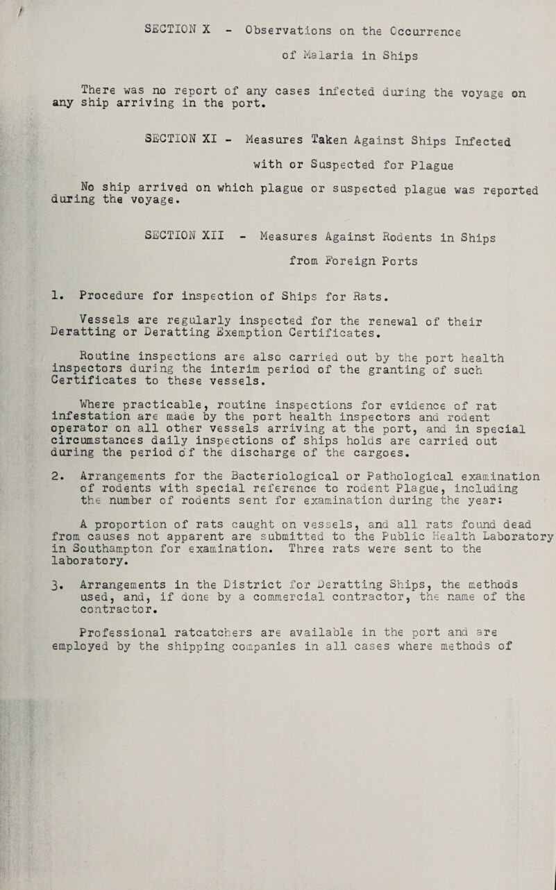 of Malaria in Ships There was no report of any cases infected during the voyage on any ship arriving in the port. SECTION XI - Measures Taken Against Ships Infected with or Suspected for Plague No ship arrived on which plague or suspected plague was reported during the voyage. SECTION XII - Measures Against Rodents in Ships from Foreign Ports 1. Procedure for inspection of Ships for Rats. Vessels are regularly inspected for the renewal of their Deratting or Deratting Exemption Certificates. Routine inspections are also carried out by the port health inspectors during the interim period of the granting of such Certificates to these vessels. Where practicable, routine inspections for evidence of rat infestation are made by the port health inspectors and rodent operator on all other vessels arriving at the port, and in special circumstances daily inspections of ships holds are carried out during the period of the discharge of the cargoes. 2. Arrangements for the Bacteriological or Pathological examination of rodents with special reference to rodent Plague, including the number of rodents sent for examination during the year: A proportion of rats caught on vessels, and all rats found dead from causes not apparent are submitted to the Public Health Laboratory in Southampton for examination. Three rats were sent to the laboratory. 3. Arrangements in the District for Deratting Ships, the methods used, and, if done by a commercial contractor, the name of the contractor. Professional ratcatchers are available in the port and are employed by the shipping companies in all cases where methods of