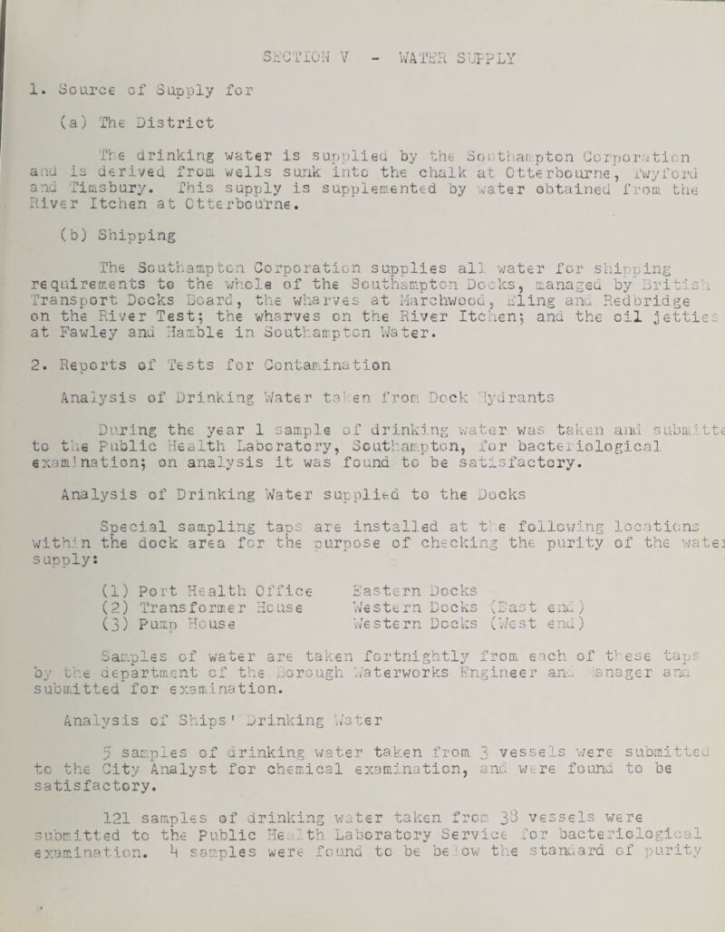 1. Source of Supply for (a) The District Sh'CTION V WATER SUIPLY Tire drinking water is supplied by the Soi.-thar-pton Corporation and is derived frcoi wells sunk into the chalk at Otterbourne, Twyford and Titisbury. This supply is supplercented by water obtained from the River Itchsn at Ctterbou'rne, (b) Shipping The Southampton Corporation supplies al]. v/ater for shipping requirements to the whole of the ScutliaDipton Docks, managed by Bri Transport Docks Board, the wharves at Harchwooo, Tling ano Redbrid on the River Test*, the wharves on the River Itchen*, and the oil ^e at Fawley and Hamble in Southampton Water. ge tties 2. Reports of Tests for Contamination Analysis of Drinking V/ater talren from Dock 'lydrants During the year 1 Gample of drinking water v/as taken and submitt^ to the Public Health Laboratory, Scutliatripton, fur bacteriological examination; on analysis it was found to be satisfactory. Analysis of Drinking Water supplied to the Docks Special samipling taps are installed at the follov/ing locations within the dock area for the purpose of checking the purity of the wate] supply: (1) Port Health Office (2) Transformer House (3) Pump House Pastern Docks Western Docks ^Bast end) V/estern Docks (’./est end) Samples of water are taken fortnightly from each of t'-ese tap? by the department of the ..'Orough Waterworks Engineer an- lanager ana subiiatted for examination. Analysis of Ships' Drinking Whter 5 samples of drinking water taken from 3 vessels v/ere submitted to the City Analyst for chemical examination, and w-.-re found to be satisfactory. 121 samples of drinking water taken from 3^ vessels were submitted to the Public Health Laboratory Service lor bacteriological examination. U samples were found to be b€''>ow the stanaard of purity