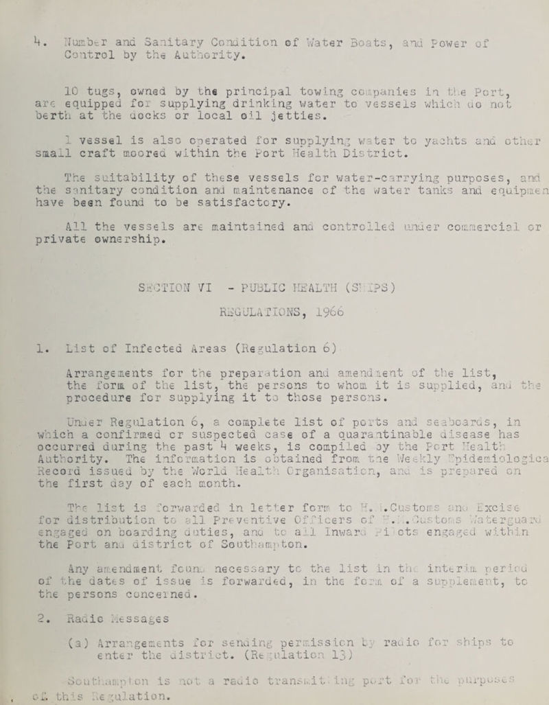 1^. Number and Sanitary Condition of Nater coats, and power of Control by the Authority. 10 tugs, are equipped berth at the owned by the principal towing coif.panies in V.e Port, for supplying drinking water to vessels which uo not uocks or local oil jetties. 1 vessel is also operated siaail craft moored within the for supplying water to Port Health District. hts and other The suitability of these vessels for v/ater-carrying purposes, and the sanitary condition and maintenance of the v/ater tanks and equipmen have bean found to be satisfactory. All the vessels are maintained ana controlled luider commercial or private ownership. Sii:CTI0N 71 - PIBLIC HEALTH (S^ IPS) REG IJL AT 10 NS, 1966 1. List of Infected Areas (Regulation 6) Arrangements for the preparation and amendment of tlie list, the form of the list, the persons to v/hom it is supplied, and the procedure for supplying it to those persc^is. Unuer Regulation 6, a complete list of ports and seaboards, in which a confirmed or suspected case of a auarantinable disease has occurred during the past k weeks, is compiled oy ority. The information is obtained from tie AutV the Port Health Weekly 'Inidemiologica Recora issued □y the V/crld liealtii Crganisati IS ’eparea on the first day of each month. Tl^cr list is lorwarded in letter form to H,. for distribution to all Preventive Officers of engaged on boarding duties, ano. to ail Inv/ara x- the port anj district of SoutVuimiiton. :.Castotr:£ anu Ixcise . Cu.s tor:S Ha te rgua iicts engaged within Any areendment feun^ necessary to the list in tli.: of the dates of issue is forwarded, in the form of a the persons cancelned. interim perird supplement, to 9 naaic Hessages (a) Arrangements for senaing permission Ly rauio for ships to enter the aistrict. (Regulation 13) Houti.ampton is not a rauio transi..it: Ing P-^-rt for- tho purposes of. this .■.emulation.