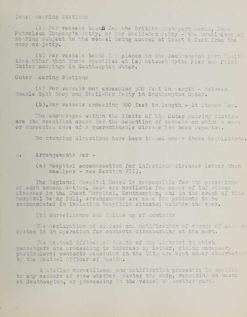 Irjier Hoc ring Stations (a) For vessels bonrji for the Britis'-i f Fetrcleun Sonpany's Jetty, or for 3h€l.l-:iex o scoring subject to the vessel being irocreu at qijay or jetty. r a ns p c r t b o c 1:3, 1 s s o etty - the usual;-'lace least 6 feet frcui the in the Soa'franptoa Port h: 'If' between by the Pier an.: Pilot Cater .coring Stations (b) For vessels bcrnd f r places A.rea ether than these specifiea at (a) Cutter rrLOorings in SGuthanpten .-/ater. (a) For ve-sels Hanible Suit Buoy and 4. *• not exceeding pCO feet in length - Shell-hex Jetty in Soufnsnipton V/oter oetueen (b),For vessels exceeding 500 feet in length At Stoiees .a' The anchorages within the limits of fn. are the specified areas for the detention of or suspect<:u case of a quarantinahle disea:.e Outer ••Goring Station vesseJ.s on v/:'icli a ca.-:e has beeji reported. No standing directions have been issued iin^i kt these R e g n 1 a t .1 o 'is / • Arrangements For - (a) Hospital accommodation for infectious diseases (.other than smallpox - see Section '/II). The Regional Hospital Board is responsible for tire provi::ions of such accoiniL-'dation. Beds are available for cases of itif cticus aiseases in the Chest Hospital, Southampton, and in the event of this hospital being full, arrangements are ma...e fo - patients to be accommodated in isolation hospitals situated outside the a:'ca. (b) Surveiilance anu fcllcv/ up of contacts Tie ueclaration of aduress an., notification of c’range of ad.;r s system is in operation for contacts disembarking at the port. The her leal Officer of -^ealth cf the ui.;trict to \jhiGh passengers are proceeding is inforreed by lettvsr, gfying necessary partic:rlars; contacts remaining in the City are kept unaer obscrvatl..- b'' the Hedical Officer of Health. A similar su.rve illanc. and notif icatic.n prccedo.re is applied to any members cf crew whether leaving the ship, remainin'- on bcara at Southaoipton, or proceeding in the vessel t' another port.
