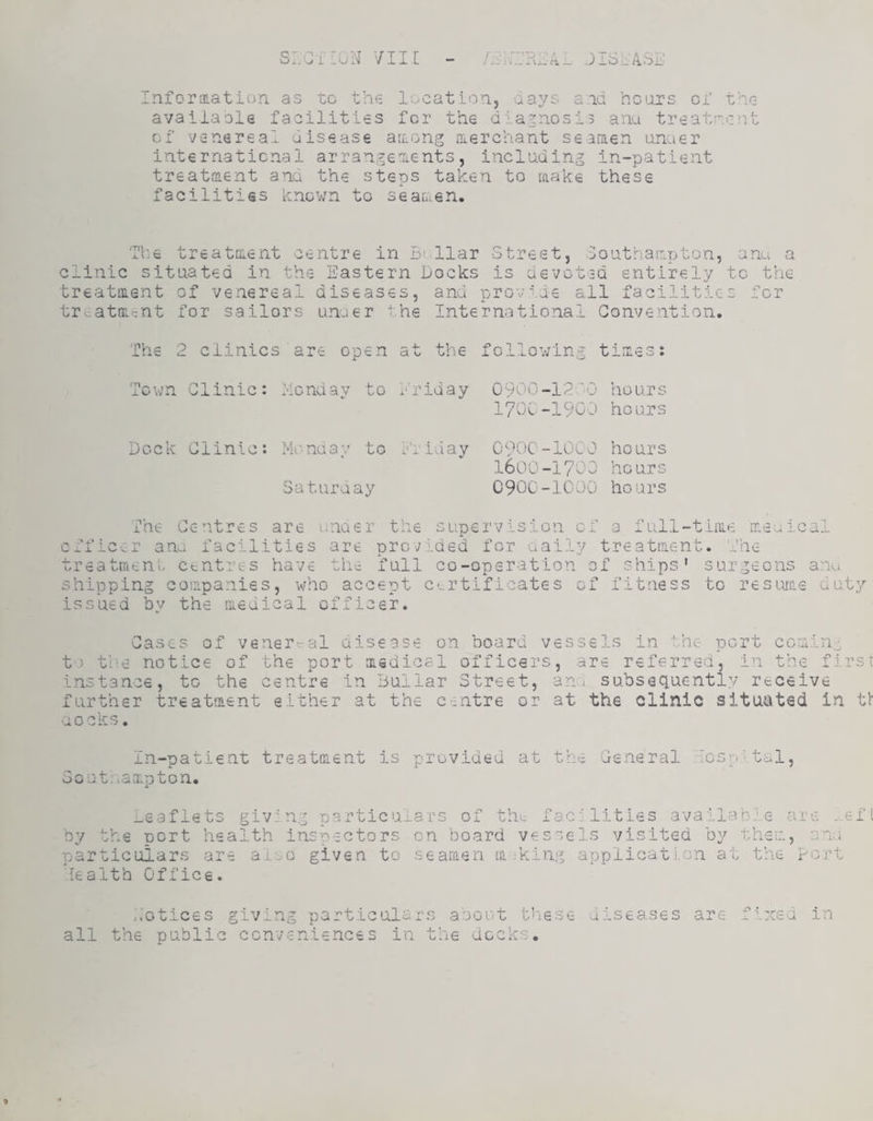 Inforaiation. as to the location, aays and hcinrs of the avaiiasle facilities for the diagnosis ana treatment of venereal disease areong nierchant seamen anaer internaticnal arrangements, including in-patient treatment and the steps taken to make these facilities known to seamen. Tl'.e treatment centre in B^llar Street, Douthampton, anu a clinic situated in the Eastern Docks is devoted entirely to the treatment of venereal diseases, and provide all facilities for tr.,atm-nt for sailors unuer the International Convention, The 2 clinics are open at the follov/ing times: Town Clinic: Monday to Mriday 0900-12-0 hours 1700-1900 hours Dock Clinic: Mv-nday to Eiiaay Saturnay C 90c -10C 0 ho ur s I60O-I70O hours 0900-1000 hours l_ 1 J-O . The Centres are unaer the supervision of a full-time meulcal ana facilities are provided for aaily treatment. The treatment, centres have the full co-operation of ships* surgeons an shipping companies, who accept certificates of fitness to resiMs duty issued bv the medical officer. -XU Cases of venereal disease on board vessels in the port comin:, t'.3 the notice of the port msdical officers, are referred, in the first instance, to the centre in Buliar Street, ana subsequently receive further treatment either at the centre or at the clinic situated in tl nocks. In-patient Southampton, treatment is provided at the General To; ‘1, -eaflets giving particulars of the facilities available are .-.efi by the port health inspectors on board vessels visited by them, ani particulars are alao given to searaen making applicati.cn at the port health Office. ,.otices giving particulars aoout t''i6Se uiseases are fixed in all the public conveniences in the dock*':.