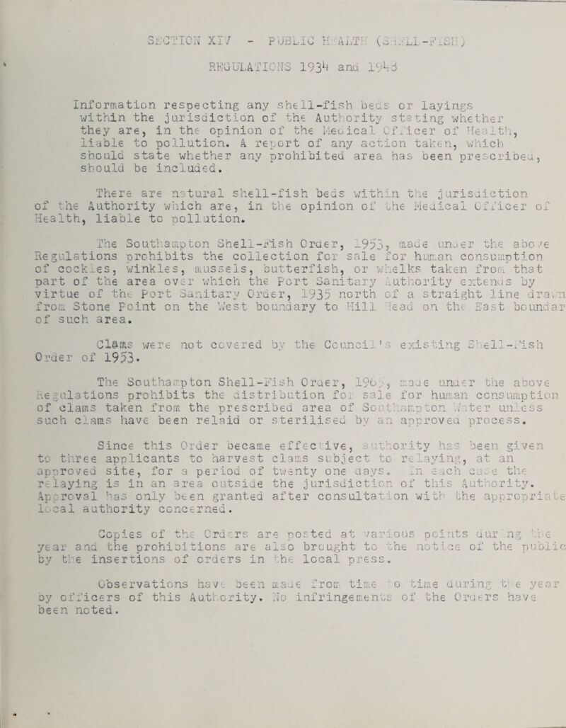 Sr;CTICN XI/ - PUBLIC H' ALTU (B.iULI-BiBIi; RECULATIOBS 193^‘ and 19^3 InforfRation respecting any shell-fish beds or layings within the jurisdiction of the Authority stating whether they are, in the opinion of the Meoical Officer of ^Tealt^i, liable to pollution. A report of any action taken, which should state whether any prohibited area has been prescribeu, should be included. There are natural shell-fish beds v/ithin of the Authority which are, in the opinion of ohe Health, liable to pollution. the jurisaiction Medical Cfficer Oj. The Soutlianpton Shell-rlsh Oraer, 1953) maue laiuer the abo./e Regulations nrehibits the collection for sale for huir.an consuinotion of cockles, winkles, irussels, butterfish, or whelks taken fron part of the area over v/hich the port Sanitary Authority extenas virtue of the port Sanitary Order, 1935 north of a straight line drai,;n fror.. Stone Point on the V/est boundary to Hill lead on the Bast of such area. tha t bo Lind a r were not covered by the Council's existing Chell-x'ish Order of 1953. The Southairpton Shell-Fish Oraer, 190r) naoe unaer the above Regulations prohibits the distribution for sale, for huri-an consumption of olairis taken from the prescribed area of South-annton .nter unless such clans have been relaid or sterilised by an approved process. Since this Order became to three applicants to harvest approved site, for a period of relaying is in an area outside Approval has only been granted local authority concerned. effec ive, authority has been given clams subject to relaying, at an twenty one days. In each case the the jurisdiction of this Authority, after consultation with the appropriate Copies of the Crd-ers are posted at various year and the prohioitions are also brought to the by the insertions of orders in the local press. points dur■ng the notice of the public Observations have been oy officers of this Authority, been noted. maue froir time o tirae during Ho infringements of the Oruers t’6 year have