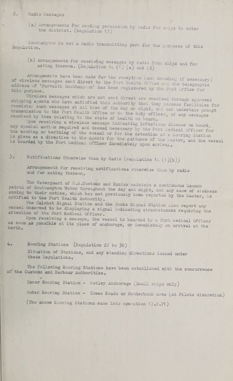 2. Radio Lies sages *• (a) Arrangements for sending permission by radio for s:dos to enter the district. (Regulation 1J) * e Segulation!amPt°n ** “°t * r*U° tran6mittinS P°rt f« the purposes of this (b) Arrangements for receiving messages by radio from ships and for acting thereon. (Regulation 14 (1 ) (a) and (2) of n ffran«ements have been <»ade for the reception (ana decoding if necessarv) of wireless messages sent direct to the Port Health Office ass th, teieeranMe thisepi-pLse!°rteltn S°Utha“pt0n' has been cy the Post office for Wireless messages which are not sent direot are received through approved snipping agents who have satisfied this Authority that they possess facS£“Is for leceivin sucn messages at all time of the day or ni-ht - -...r llo-es f°r transmission to the Port Health Office or to tte duLy offtce'r tfZv Pr“Pt received by them relating to the state of health on board ’ 7 . Pon receiving a wireless message indicating infectious disease on board t^oSng -s ^:^itit^::tir ie boarde^by Notifications Otherwise than by Radio (Regulation 14 (1 )(b)) Arrangements for receiving notifications otherwise than by radio and 1 or acting thereon* . . The V/aterguard of H *M .Customs and Excise maintain a continuous launch coming to their^rot^c Wat and night, and any case of sickness notified to £e -*•“ by *• - S6 Cal®h°t Signal Station and the Docks Signal Station also report any vessel observed to be displaying a signal indicating circumstances requiring the attention of the Port Medical Officer. 4 tne bpon receiving a message, the vessel is boarded by a Port Medical Officer berth°n ** ?0SSable at its pluce of anchorage, or immediately on arrival at the 4. Mooring Stations (Regulation 22 to 30) Situation of Stations, and any standing dix-ections issued under these Regulations* *ollowin& Mooring Stations have been established with the concurrence 01 the uustoms and Harbour Authorities* Inner Mooring Station - Metley Anchorage (Small ships only) outer Mooring Station - Cowes Roads or Motherbank area (At Pilots discretion) (The above Mooring Stations came into operation 17*9*71)