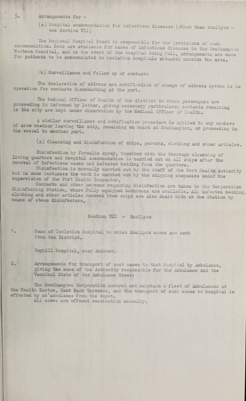 Hospital accommodation for infectious diseases (cffcher than smallpox see Section VII) ihe Regional Hospital Board is responsible for the provisions of such accommodation. Beds are available for oases of infeotioua diseases in the Southampton Western hospital, and in tie event of the hospital being full, arrangements are mine' foi patients to oe accommodated in isolation hospitals situated outside the area. (b) Surveillance and follow up of contacts The declaration of address and notification of change of address system is in operation for contacts disembarking at the port. The Ledicaj. Ofiicer oi Health of the district to which passengers are proceeding is informed by letter, giving necessary particulars; contacts remaining m the city are kept under observation by the hedical Officer of Health. A similar surveillance and notification procedure is applied to any members ° orew ™hether leaving the snip, remaining on board at Southampton, or proceeding in tne vessel to another port, 6 (c) Cleansing and disinfection of ships, persons, clothing and other articles. _ _ Disinfection by formalin spray, together with the thorough cleansing of living quarters and hospital accommodation is carried out on all ships after the removal of iniectious cases and infected bedding from the quarters. _ Disinfection is normally carried out by the staff of the Port Health Authority but m some instances the work is carried out by the shipping companies under the supervision of the Port Health Inspector. . Contacts and other persons requiring disinfection are taken to the Corporation Disinfecting Station, where fully equipped bathrooms are available. All infected bedding clothing and other articles removed from ships are also dealt with at the Station by means of steam disinfectors. Section VII - Smallpox name ot xsolation Hospital to which Smallpox cases are sent from the District. Weyhill Hospital, near Andover. 2. Arrangements for transport of such cases to that Hospital by Ambulance, giving the name of the Authority responsible for the Ambulance and the Vacoinal State of the Ambulance Crews: The Southampton Corporation control and maintain' a fleet of Ambulances at the Health Centre, East Bprk Terrance, and the transport of such cases to hospital is effected by an'ambulance from the depot. All crews are offered vaccination annually.