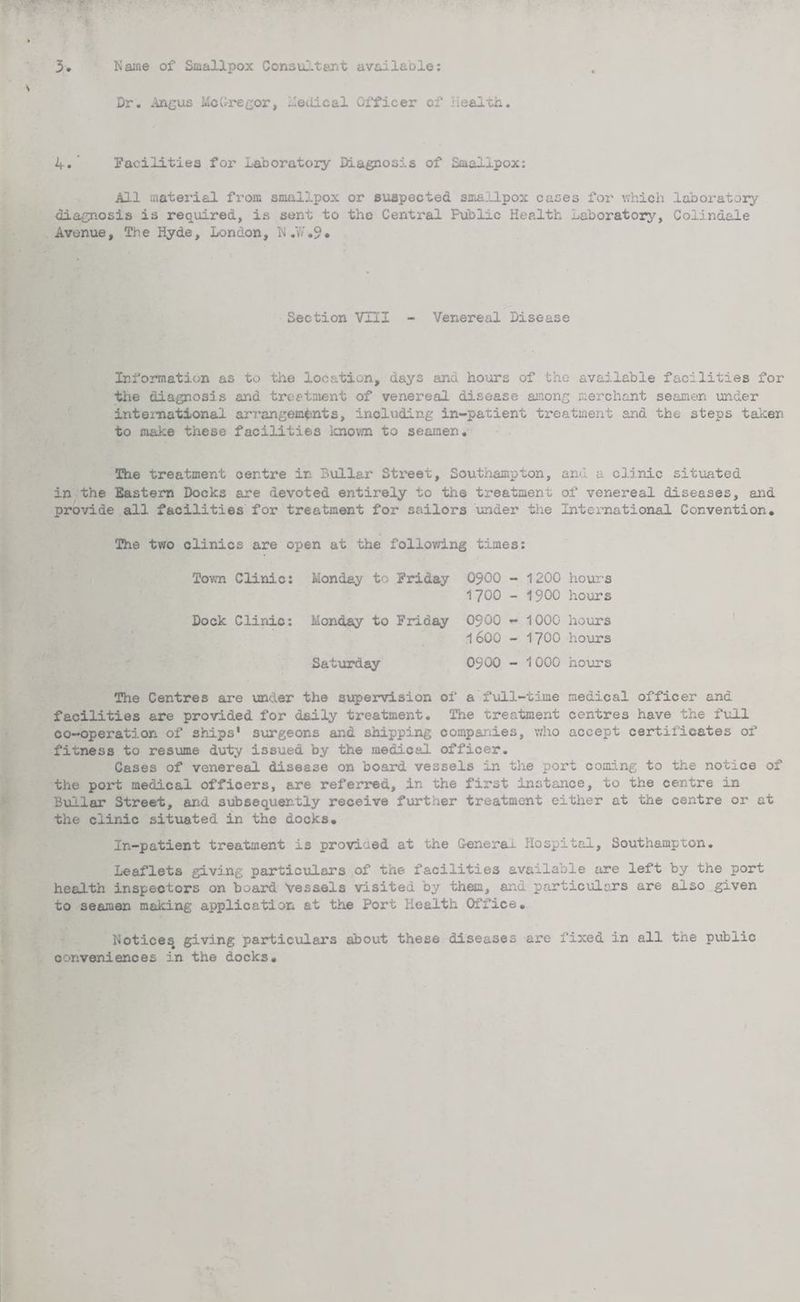 3 Name of Smallpox Consultant available: Dr. Angus McGregor, Medical Officer of Health. 4. Facilities for Laboratory Diagnosis of Smallpox: All material from smallpox or suspected smallpox cases for which laboratory diagnosis is required, is sent to the Central Public Health laboratory, Colindale Avenue, The Hyde, London, N.7/.9* Section VIII - Venereal Disease Information as to the location, days and hours of the available facilities for the diagnosis and treatment of venereal disease among merchant seamen under international arrangements, including in-patient treatment and the steps taken to make these facilities known to seamen. The treatment oertre in Dollar Street, Southampton, and a clinic situated in the Eastern Docks are devoted entirely to the treatment of venereal diseases, and provide all facilities for treatment for sailors under the International Convention. The two clinics are open at the following times: Town Clinic: Monday to Friday 0500 - 1200 1700 - 1900 hour's hours Dock Clinic: Monday to Friday 0900 - 1000 1600 - 1700 hours hours Saturday 0900 - 1000 hours The Centres are under the supervision of a full-time medical officer and facilities are provided for daily treatment. The treatment centres have the full co-operation of ships' surgeons and shipping companies, who accept certificates of fitness to resume duty issued by the medical offioer. Cases of venereal disease on board vessels in the port coming to the notice of the port medical offioers, are referred, in the first instance, to the centre in Builar Street, and subsequently receive further treatment either at the centre or at the clinic situated in the docks. In-patient treatment is provided at the Genera-i. Hospital, Southampton. Leaflets giving particulars of the facilities available are left by the port health inspectors on board Vessels visited by them, and particulars are also given to seamen making application at the Port Health Office. Notices giving particulars about these diseases are fixed in all the public conveniences in the docks.
