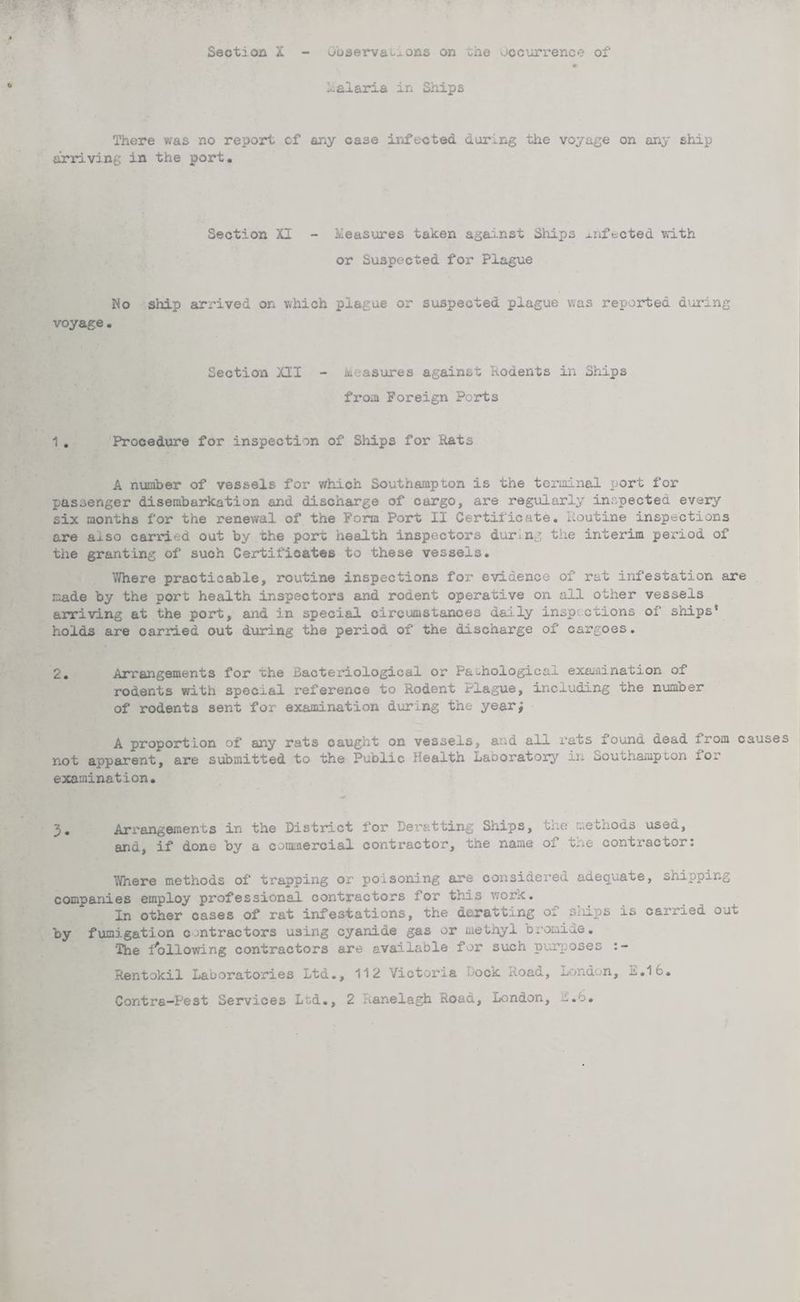 * Malaria in Ships There was no report cf any case infected during the voyage on any ship arriving in the port. Section XI - Measures taken against Ships mftoted with or Suspected for Plague No ship arrived on which plague or suspected plague was reported during voyage. Section XII - Measures against Rodents in Ships from Foreign Ports 1 . Procedure for inspection of Ships for Rats A number of vessels for which Southampton is the terminal port for passenger disembarkation and discharge of cargo, are regularly inspected every six months for the renewal of the Form Port II Certificate. Routine inspections are also carried out by the port health inspectors during the interim period of the granting of such Certificates to these vessels. Where practicable, routine inspections for evidence of rat infestation are made by the port health inspectors and rodent operative on ail other vessels arriving at the port, and in special circumstances daily inspections of ships' holds are carried out during the period of the discharge of cargoes. 2. Arrangements for the Bacteriological or Pathological examination of rodents with special reference to Rodent Plague, including the number of rodents sent for examination during the year; A proportion of any rats caught on vessels, and all rats found dead from causes not apparent, are submitted to the Public Health Laboratory in Southampton 10* examination. 3. Arrangements in the District for Der&tting Ships, the methods used, and, if done by a commercial contractor, the name oi tne contractor: V/here methods of trapping or poisoning are considered adequate, shipping companies employ professional contractors for this work. In other cases of rat infestations, the deratting of siiips is carried out by fumigation contractors using cyanide gas or methyl bromide. The fallowing contractors are available for such purposes Sentokil Laboratories Ltd., 112 Victoria Hock xload, London, u.16. Contra-Pest Services Led., 2 Pianelagh Road, London, n.o.