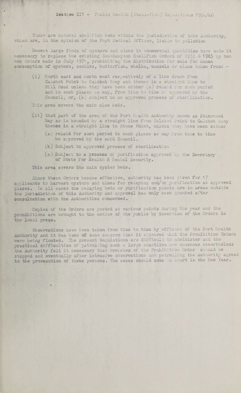Seetie* XIV - Public Health ( Shel^-fi sj ) He. .im. at ion 3 1932(/4B Tuere are natural shellfish beds within the jurisdiction of this Authority, which are, in the opinion of the Port helical Officer, liable to pollution Recent large finds of oysters and clams in commercial quantities have made it necessary to replace the existing Southampton Shellfish Oi*ders of 1953 <» 1963 by two new Orlers made in July 1971, prohibiting the distribution for sale for human consumption of oysters, cockles, butterfish. whelks, mussels or clams taken from: - (i) North east and north west respectively of a line drawn from Caishot Point to Caishot Buoy and thence in a straight line to Hill Head unless they have been either ^a) relaid f yr such period arid in such places as may, from time to time b approved by the Council, or, ^b) subject to an approved process of sterilization. T:.is area covers the main clam beds. (ii) that part of the area of the Port K alth Authority known as Stans wood Hay as is bounded by a straight line from Caishot Point to Caishot buoy thence in a straight line to Stone Point, unless they have been either (a) relaid for such period in such places as may.from time to time be a .proved by the said Council. vb) Subject to approved process of sterilisation (c) Subject to a prooess of purification approved by the Secretary of State for Health & Social Security. This area covers the main oyster beds. Since these Orders became effective, authority has been given for 17 applicants to harvest oysters and clams for relaying and/or purification .at approved places. In all cases the relaying beds or purification plants are in areas outside the jurisdiction of this Authority and approval has only been granted cit 'ter consultation with the Authorities concerned. Copies of the Orders are posted at various points during the year and the prohibitions are orought to the notice of the public by insertion of the Orders in the local press. Observations have been taken from time to time by officers of the Port Healtn Authority and it has been of some concern that it appeared chat tne Prohibition Orders were being flouted. The present Regulations are dxiticul.- ^o administer and the practical difficulties of patrolling such a large coastline are enormous nevertheless the Authority felt it necessary that breaches of the Prohibition Order snouid oe stopped and eventually after intensive observations and patrolling the Authority agreed to the prosecution of three persons. The cases should come ,o court in the New fear.