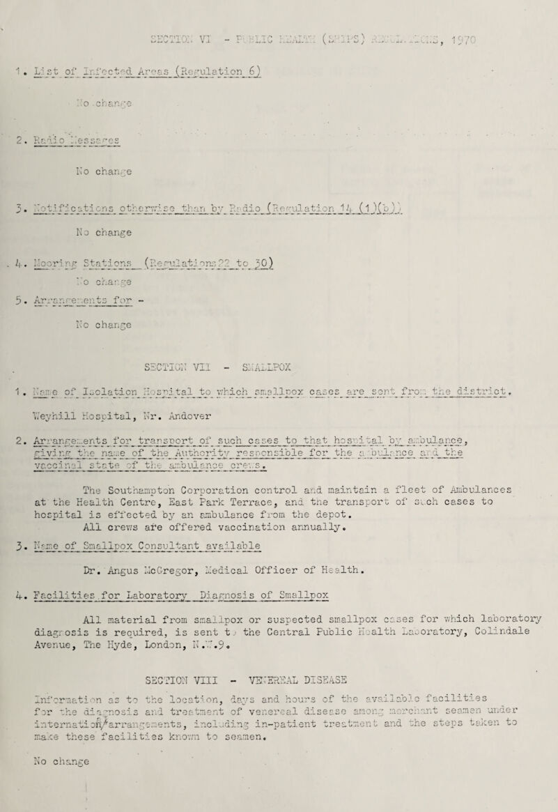 J oi'^ Ir-i'ect^d Areas (Regulation 6) '~'.o .chanro y 'Prn‘'0 ^ ciCoor^oo Ko chanre * ii£>'7i r c ations^ ot'r.erv.'ise than by ?.i‘Jii_Jj,jlPJJ. No change k. hooring Stations^ (?.e_ri^ationc 02_to ho charge 5. Arranrenents for - Kc chance kiaC'i’aoii 7j - ShALIPOX n an.- o of loolation inital to which aa.ollnox cases are sont fro:: the district. Vi'eyhill Hospital, Kr, Andover r\ ^ • Arrangements fpr_ transport of ss:ch cases to that hospital h^.a:.:pul.ance, riving they nasie _o^ the Ant^ritv resocnsible for the smbvAjr.noe^ ard the vaccinal state of the a:rrDiuanoe ci^ev.'s, The Southampton Corporation control and maintain a fleet of Aisbulances at the Health Centre, East Park Terrace, and trie transport of si.ch cases to hospital is effected by an ajnbulance fi'om the depot. All crev:s afe offered vaccination araiually. 3. Heine of Smallpox Consu 11ant_ ayailable_ Dr. Angus I.IcCregor, Hedical Officer of Health. 4. Facilities .for Laboratory^ Diagnosi s of Smallpox All material from diagrosis is required, is Avenue, The Hyde, London, smallpox or sent tthe suspected smallpox cases for which laboratory Central Public Health Laboratory, Colindale SECTION VIII ^/EHEREAL DISEASE information as to for the dia:''nosis inmernati oh/arran, maxe these facili the location, days and hours and treatment of venei’eal di gements, including in-patient ties knovni to seamen. of the available facilities seaso among mcrch.ant seamen undex* treatment and the steps token to