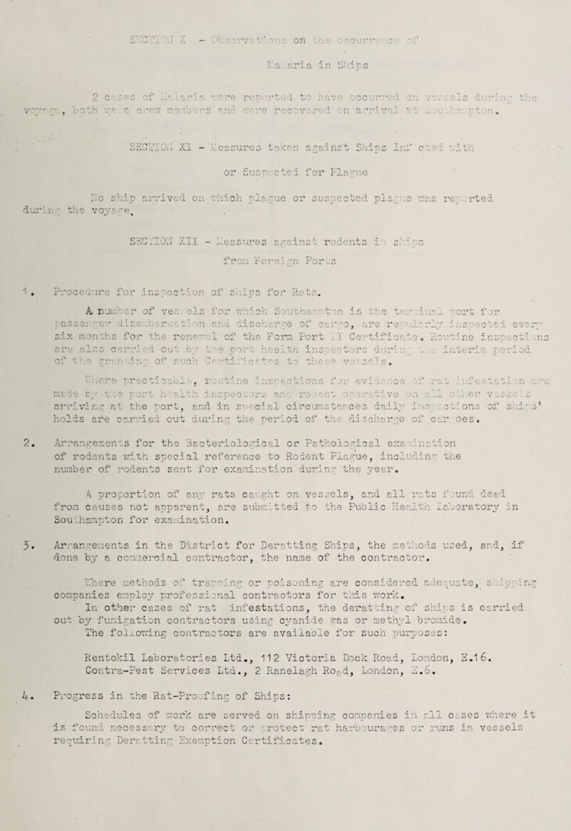 .1 . .1 i-. •” on vt.o c''Ou; ;..a .aria in i>hirs 2 c-.Geo of boG,!! VO C 0 ‘O'.V aria v;cre roo 'rtob 0 have oacur'-e:l on vc-vola dura ;r- ai- :-r.H - r, '’■'•-i ra 'r SrdGb’lOii XI - beaaureo taken aaainc't Ships Inf ctad v.ith or Susr.'.'ctoi for Fla''uo rio ship aia’ivod on which pi dui'lnp the vop's^e^ •snue or sus=':ected T)la.~i:.e was reported SnOnon Xll -• heesnres a.painst rodents is’/r r's fron Foreipn Por^^s ?:.'ooe-a'u's fox'' inspection of sV:ips fo.r Pets, A umber of ves. ols for v.'hich Soutnaanton is 'oho ter..dual rort f or Tassenroi’ diser.'.b.or.aatb'/n find discroar.^e of -oar-o, are re''‘f rrlp iiosnectod evarj six iriorrohs for the rorK-val ot' the Foian Fort il Certificate» r.o'j.cine insnooti ons are also carried out by toe port healtn inspectors durinj c..-, interim; period '• ^5‘*1. C *b S to n ^  3r* ^ of ti^e rr^n win of ■ J. -• ‘ u,..0 V — '✓ ^ J J. L'. >-h * * J - i O •- L*. O J i A V X . ; w J. nade C-' tae rors h-'alth if;SDeco;ors ano- roceioa operative on vf-i . :.oa.escati :n arc oihei;' v-csoios arriving at tlie port, and in srcci.al circumstar.ces daily ins;-.ictions of s^ii' s' holds are carried out duriny the period of the discharge of car oes. 2, Arranrenents for the Bacteriological or Pathological e::a'dnr.tion of rodents with special reference to Rodent Plague, including trie number of rodents sent for examination durinr the yeai'. k proportion of any rats caught on. vessels, and all rats frond dead from causes not apparent, are submitted to the Public Ilealtn labcratory in Southamnton for examination. 5. Arrangements in the District for Deratting Ships, the methods used, and, if done by a comiercial contractor, the name of the contractor. 4. vTnere methods of tramin.g or poisoning are considered adopuate, ::_uo:inm companies employ,’- profession.al contractors for uiiis work. In ot.her cases of rat infestations, the derattin.' of sliips is carried out by fuLTiipation contractors using cp^anide gas or methp’l bromide. The following contractors are available for such purposes: Rentokil Laboratories Ltd., 112 Victoria Bock Road, London, 3.1 6. Contra-Pest Services Ltd., 2 Ranelagh Ro.5d, London, 3.6. Progress in the Rat-Proofing of Ships: Schedules of work are served on shipning companies in all cases where it is found necessarp’' to correct or ; rotect rat ha'ubourapes or runs in vessels requiring Deratting kxernption Certificates,