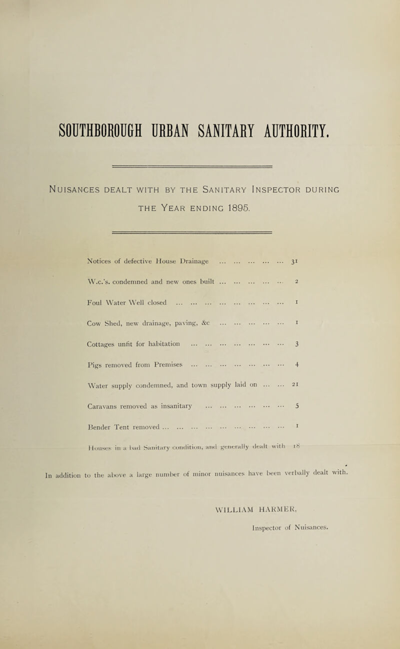 SOUTHBOROU&H URBAN SANITARY AUTHORITY. Nuisances dealt with by the Sanitary Inspector during THE Year ending 1895. Notices of defective House Drainage W.c.’s, condemned and new ones built Foul Water Well closed . Cow Shed, new drainage, paving, &c 31 2 I I Cottages unfit for habitation . Pigs removed from Premises . Water supply condemned, and town supply laid on . Caravans removed as insanitary . Bender Tent removed. Houses in a bad Sanitary cuinlitiun, and generally dealt with 3 4 21 5 I 18 In addition to the above a large number of minor nuisances have been verbally dealt with WILLIAM HARMER, Inspector of Nuisances.